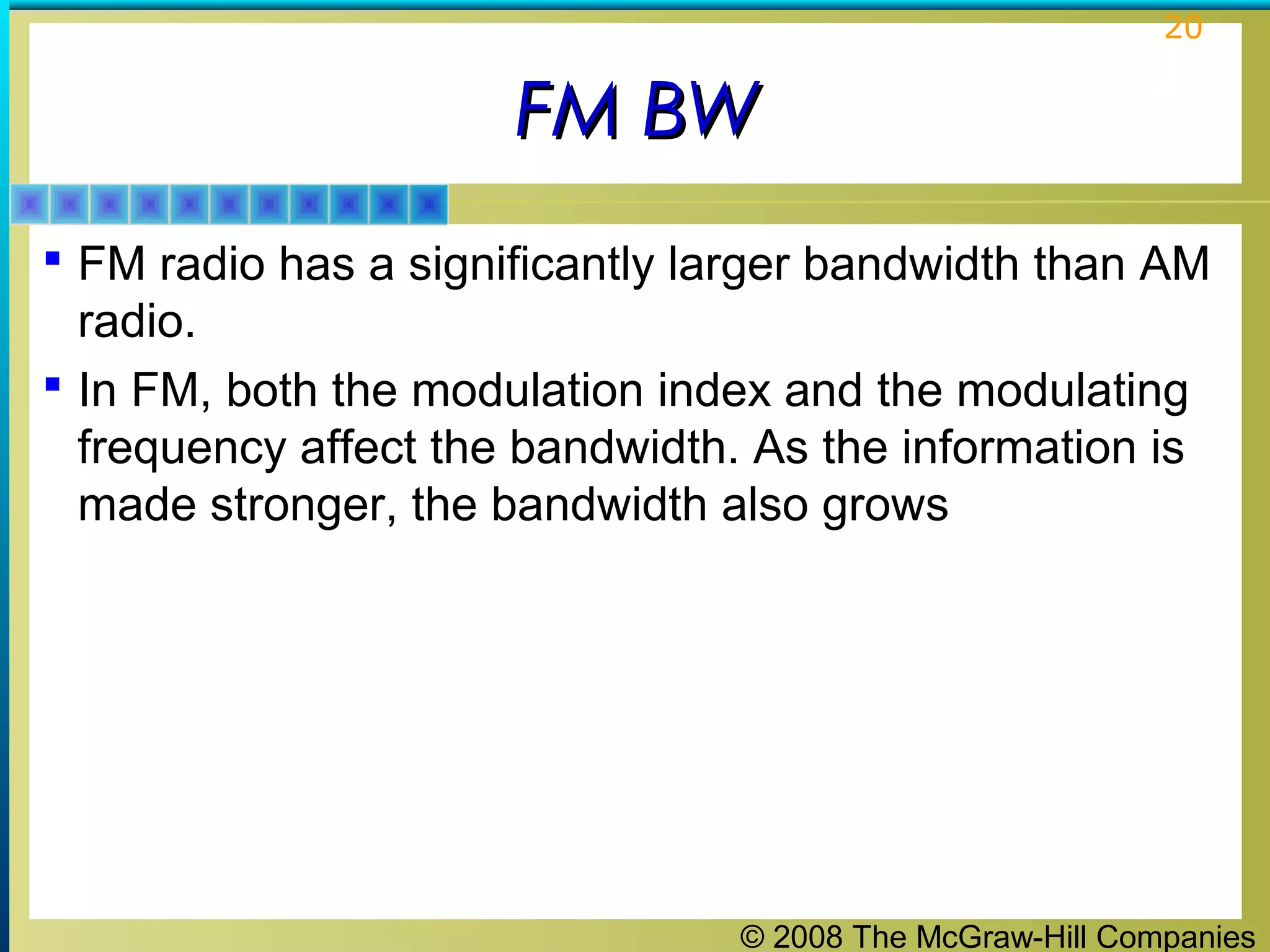 © 2008 The McGraw-Hill Companies
20
FM BWFM BW
 FM radio has a significantly larger bandwidth than AM
radio.
 In FM, both the modulation index and the modulating
frequency affect the bandwidth. As the information is
made stronger, the bandwidth also grows
 
