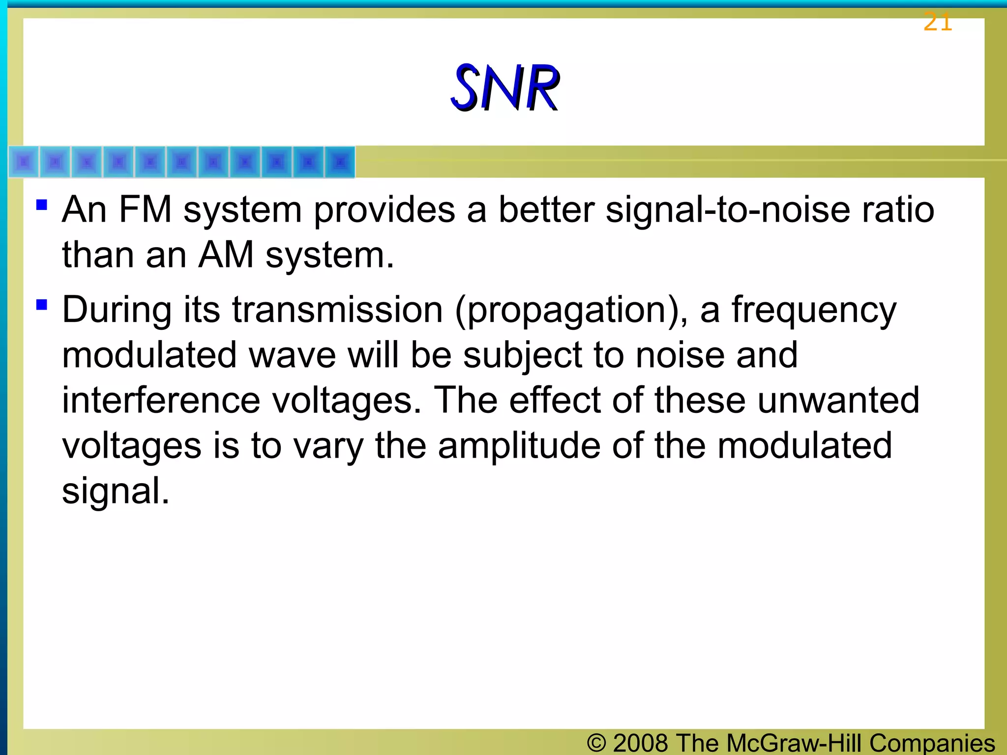 © 2008 The McGraw-Hill Companies
21
SNRSNR
 An FM system provides a better signal-to-noise ratio
than an AM system.
 During its transmission (propagation), a frequency
modulated wave will be subject to noise and
interference voltages. The effect of these unwanted
voltages is to vary the amplitude of the modulated
signal.
 