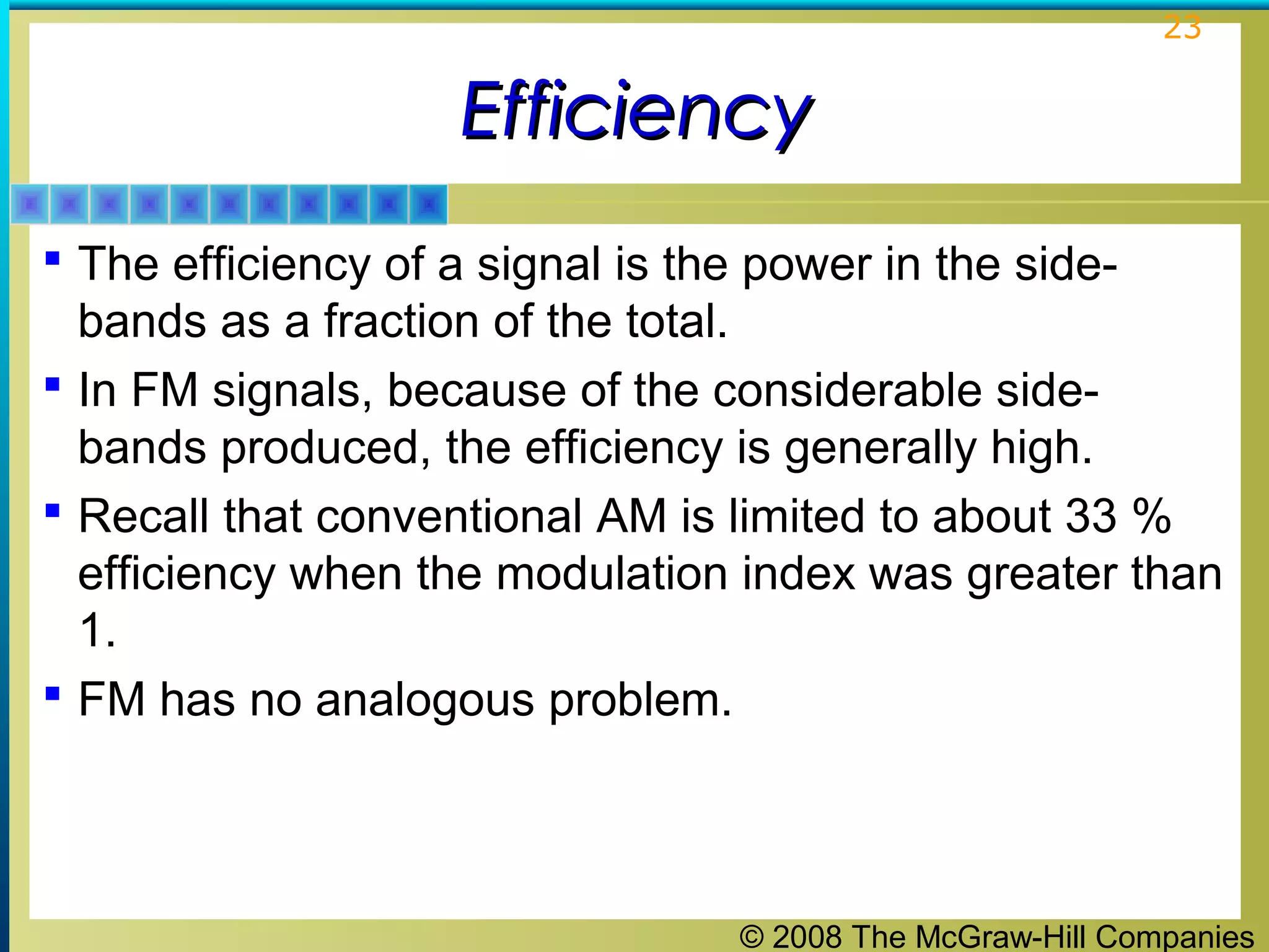 © 2008 The McGraw-Hill Companies
23
EfficiencyEfficiency
 The efficiency of a signal is the power in the side-
bands as a fraction of the total.
 In FM signals, because of the considerable side-
bands produced, the efficiency is generally high.
 Recall that conventional AM is limited to about 33 %
efficiency when the modulation index was greater than
1.
 FM has no analogous problem.
 
