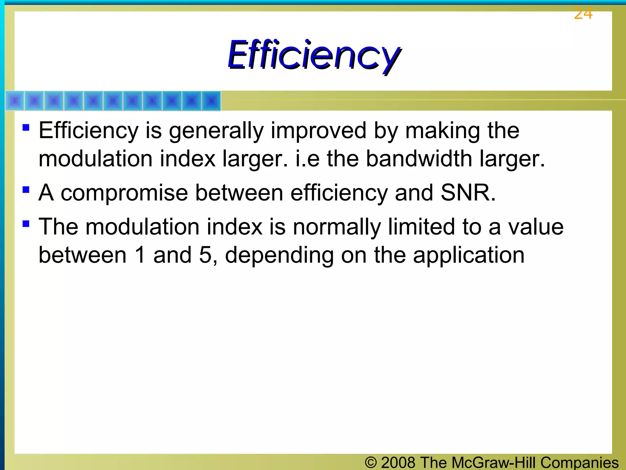 © 2008 The McGraw-Hill Companies
24
EfficiencyEfficiency
 Efficiency is generally improved by making the
modulation index larger. i.e the bandwidth larger.
 A compromise between efficiency and SNR.
 The modulation index is normally limited to a value
between 1 and 5, depending on the application
 