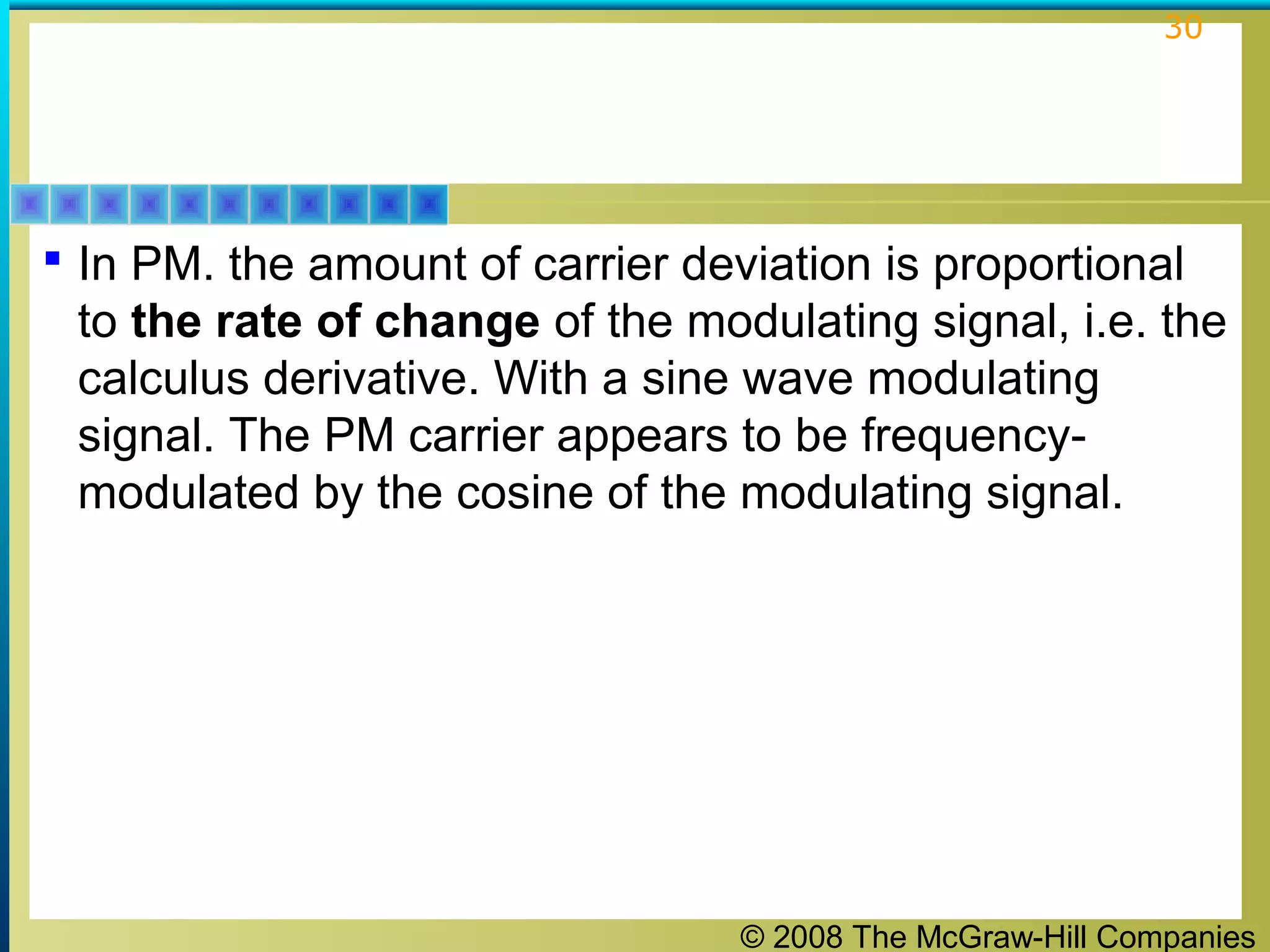 © 2008 The McGraw-Hill Companies
30
 In PM. the amount of carrier deviation is proportional
to the rate of change of the modulating signal, i.e. the
calculus derivative. With a sine wave modulating
signal. The PM carrier appears to be frequency-
modulated by the cosine of the modulating signal.
 