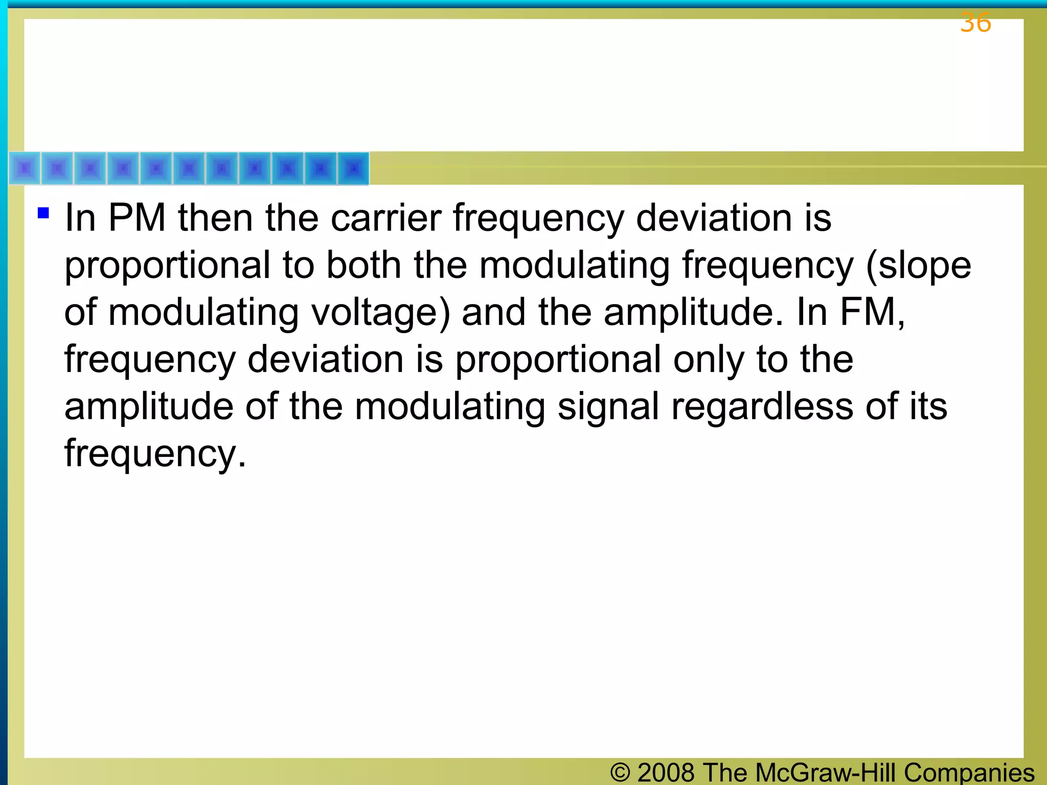 © 2008 The McGraw-Hill Companies
36
 In PM then the carrier frequency deviation is
proportional to both the modulating frequency (slope
of modulating voltage) and the amplitude. In FM,
frequency deviation is proportional only to the
amplitude of the modulating signal regardless of its
frequency.
 