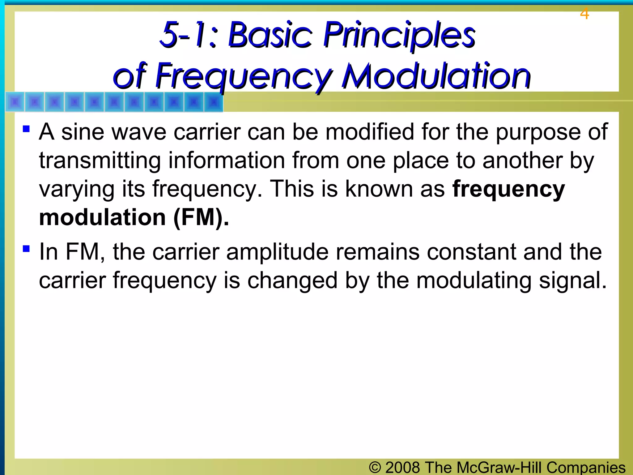 © 2008 The McGraw-Hill Companies
4
5-1: Basic Principles5-1: Basic Principles
of Frequency Modulationof Frequency Modulation
 A sine wave carrier can be modified for the purpose of
transmitting information from one place to another by
varying its frequency. This is known as frequency
modulation (FM).
 In FM, the carrier amplitude remains constant and the
carrier frequency is changed by the modulating signal.
 