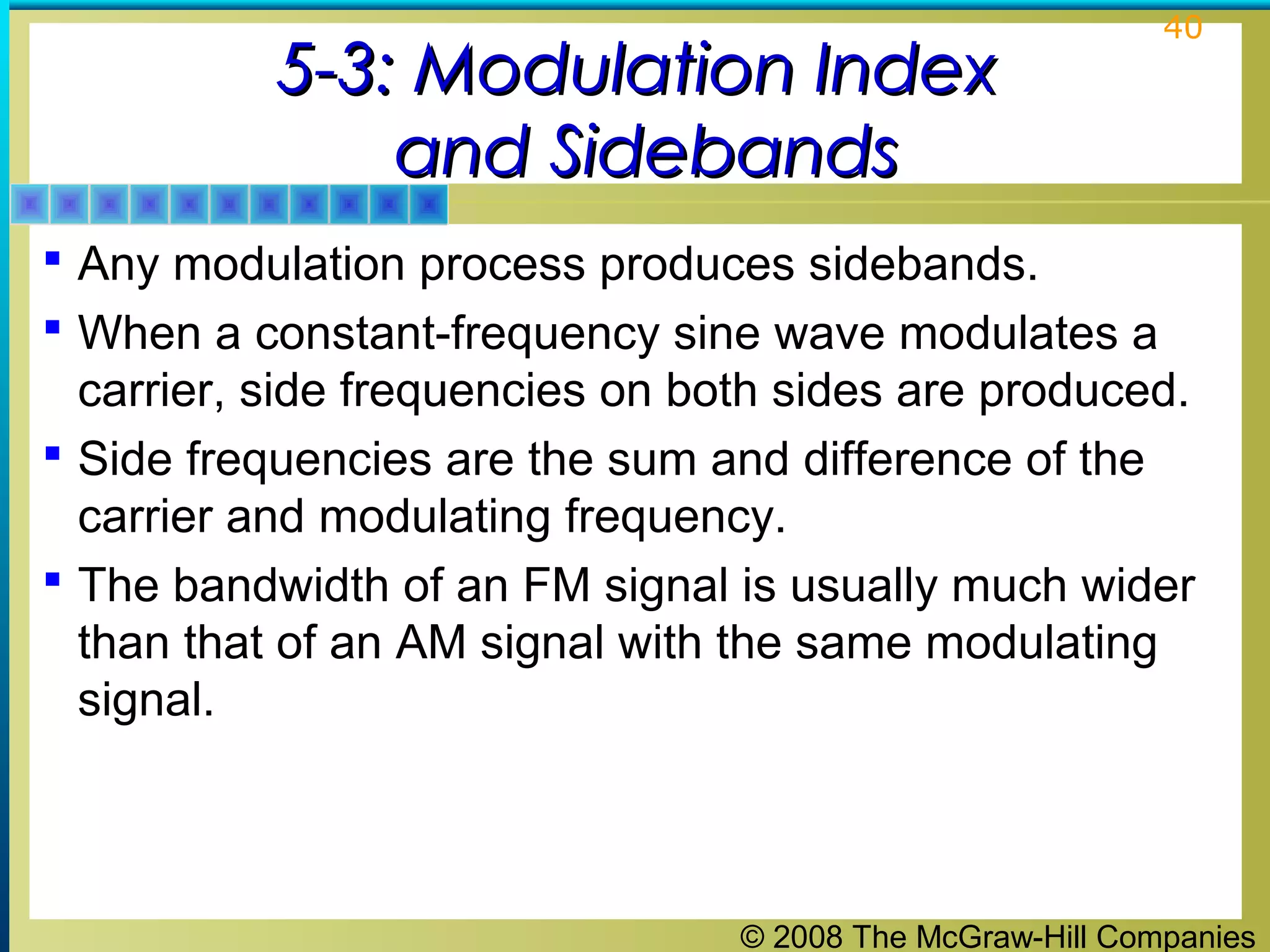 © 2008 The McGraw-Hill Companies
40
5-3: Modulation Index5-3: Modulation Index
and Sidebandsand Sidebands
 Any modulation process produces sidebands.
 When a constant-frequency sine wave modulates a
carrier, side frequencies on both sides are produced.
 Side frequencies are the sum and difference of the
carrier and modulating frequency.
 The bandwidth of an FM signal is usually much wider
than that of an AM signal with the same modulating
signal.
 