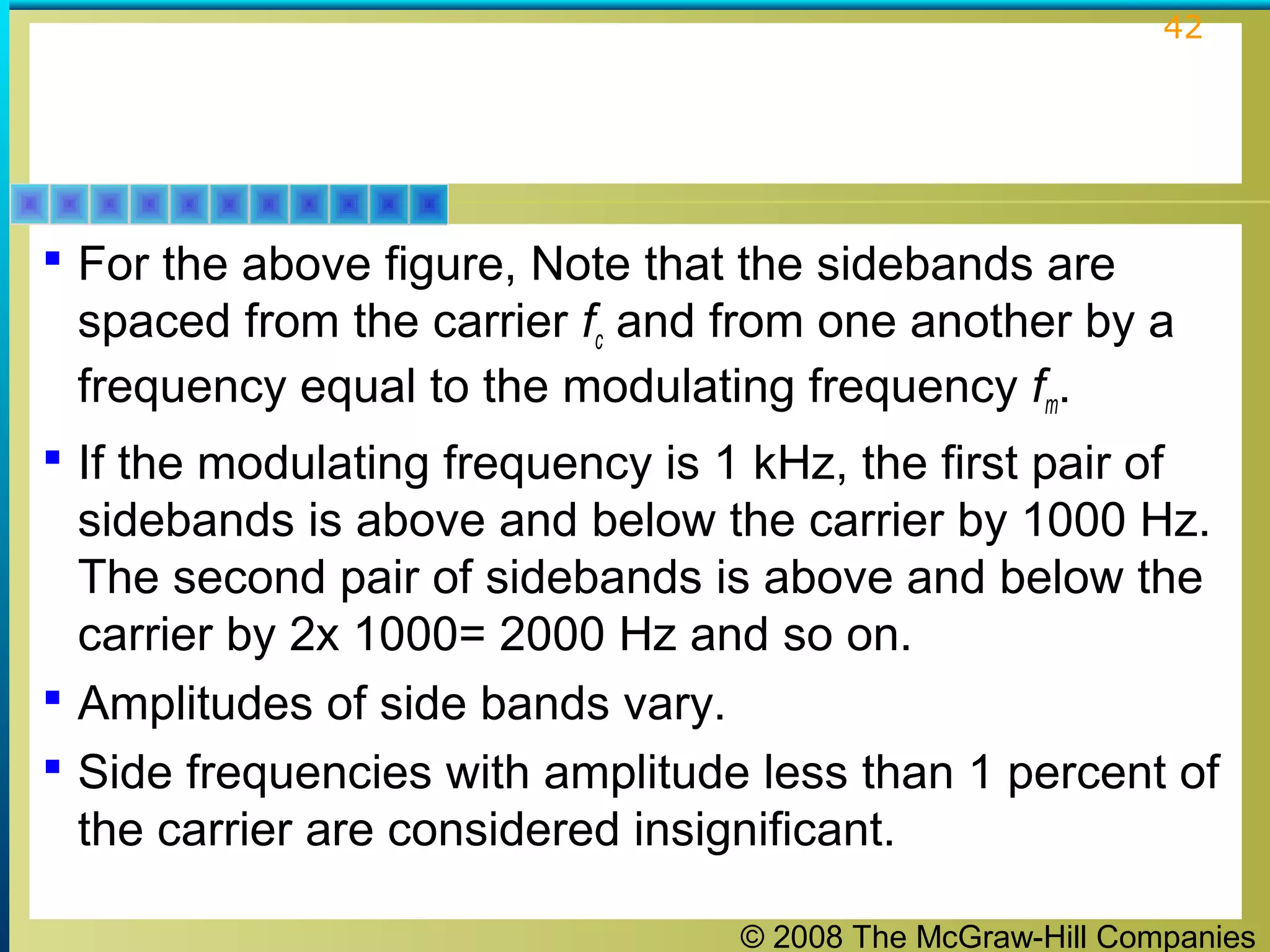 © 2008 The McGraw-Hill Companies
42
 For the above figure, Note that the sidebands are
spaced from the carrier fc and from one another by a
frequency equal to the modulating frequency fm.
 If the modulating frequency is 1 kHz, the first pair of
sidebands is above and below the carrier by 1000 Hz.
The second pair of sidebands is above and below the
carrier by 2x 1000= 2000 Hz and so on.
 Amplitudes of side bands vary.
 Side frequencies with amplitude less than 1 percent of
the carrier are considered insignificant.
 