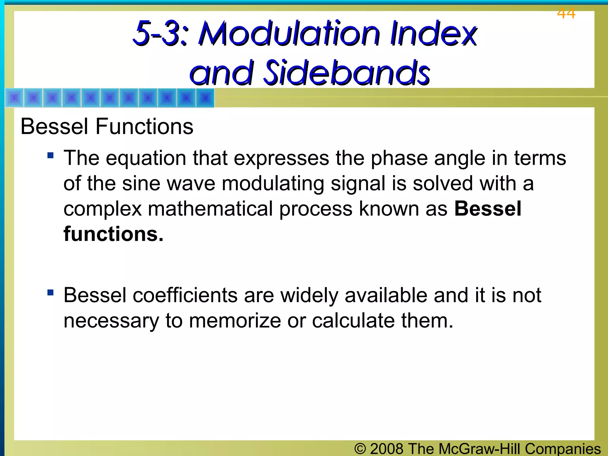 © 2008 The McGraw-Hill Companies
44
5-3: Modulation Index5-3: Modulation Index
and Sidebandsand Sidebands
Bessel Functions
 The equation that expresses the phase angle in terms
of the sine wave modulating signal is solved with a
complex mathematical process known as Bessel
functions.
 Bessel coefficients are widely available and it is not
necessary to memorize or calculate them.
 