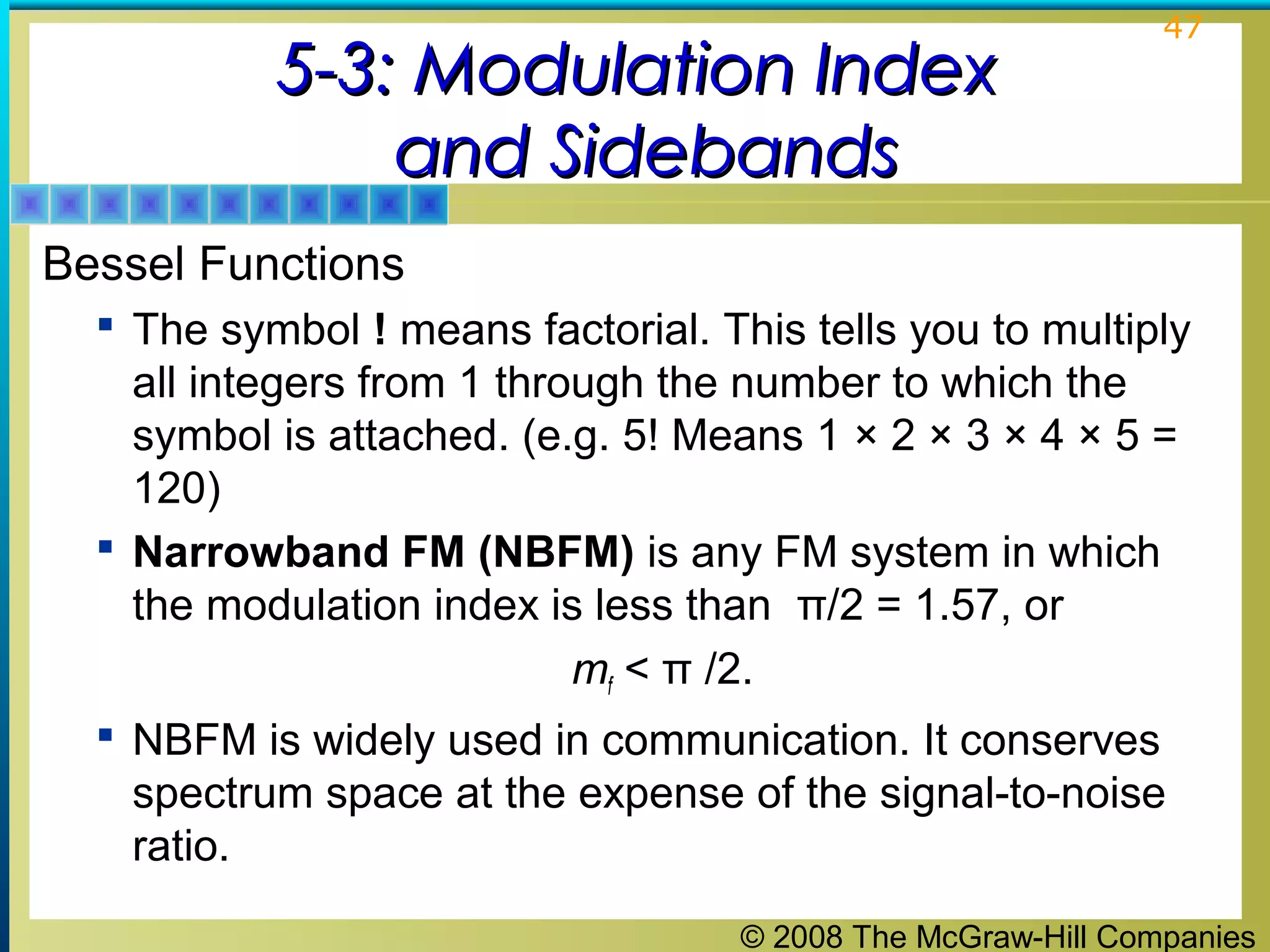 © 2008 The McGraw-Hill Companies
47
5-3: Modulation Index5-3: Modulation Index
and Sidebandsand Sidebands
Bessel Functions
 The symbol ! means factorial. This tells you to multiply
all integers from 1 through the number to which the
symbol is attached. (e.g. 5! Means 1 × 2 × 3 × 4 × 5 =
120)
 Narrowband FM (NBFM) is any FM system in which
the modulation index is less than π/2 = 1.57, or
mf < π /2.
 NBFM is widely used in communication. It conserves
spectrum space at the expense of the signal-to-noise
ratio.
 