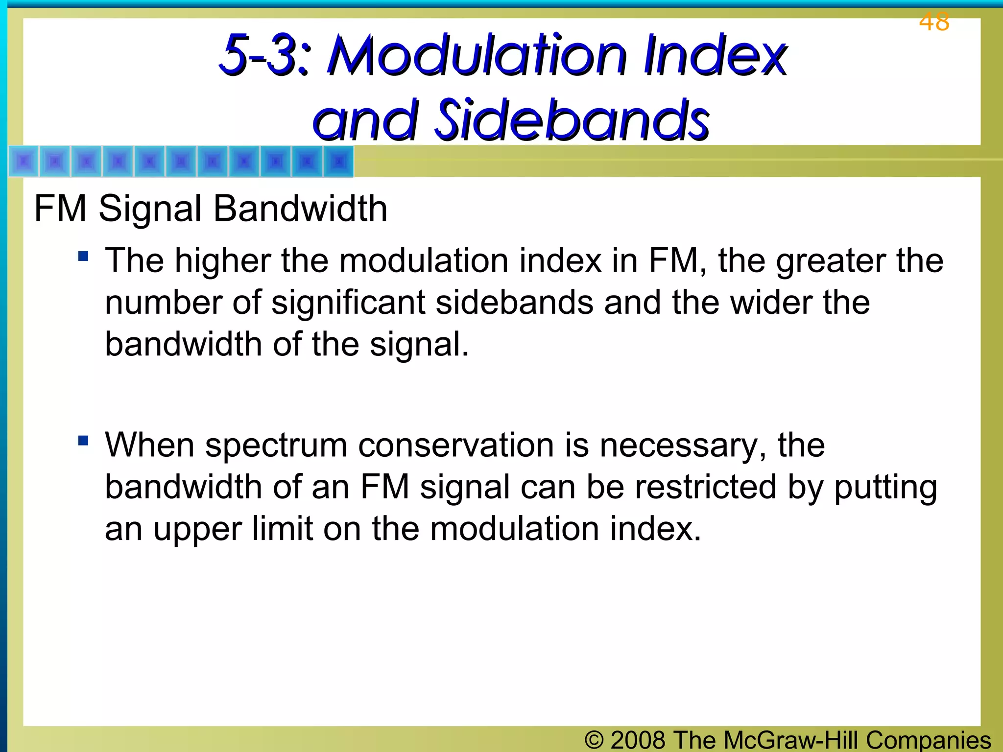 © 2008 The McGraw-Hill Companies
48
5-3: Modulation Index5-3: Modulation Index
and Sidebandsand Sidebands
FM Signal Bandwidth
 The higher the modulation index in FM, the greater the
number of significant sidebands and the wider the
bandwidth of the signal.
 When spectrum conservation is necessary, the
bandwidth of an FM signal can be restricted by putting
an upper limit on the modulation index.
 