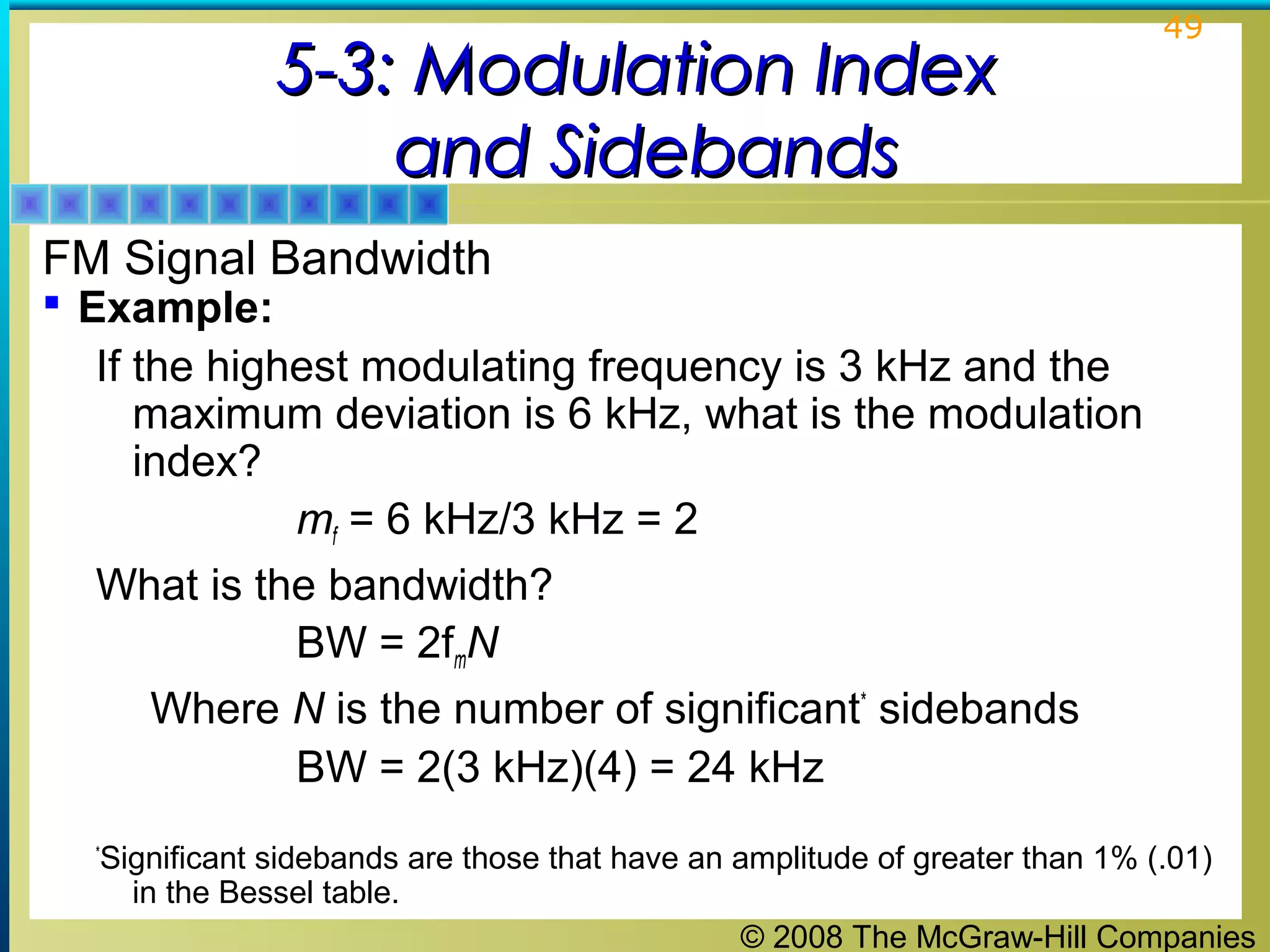 © 2008 The McGraw-Hill Companies
49
5-3: Modulation Index5-3: Modulation Index
and Sidebandsand Sidebands
FM Signal Bandwidth
 Example:
If the highest modulating frequency is 3 kHz and the
maximum deviation is 6 kHz, what is the modulation
index?
mf = 6 kHz/3 kHz = 2
What is the bandwidth?
BW = 2fmN
Where N is the number of significant*
sidebands
BW = 2(3 kHz)(4) = 24 kHz
*
Significant sidebands are those that have an amplitude of greater than 1% (.01)
in the Bessel table.
 