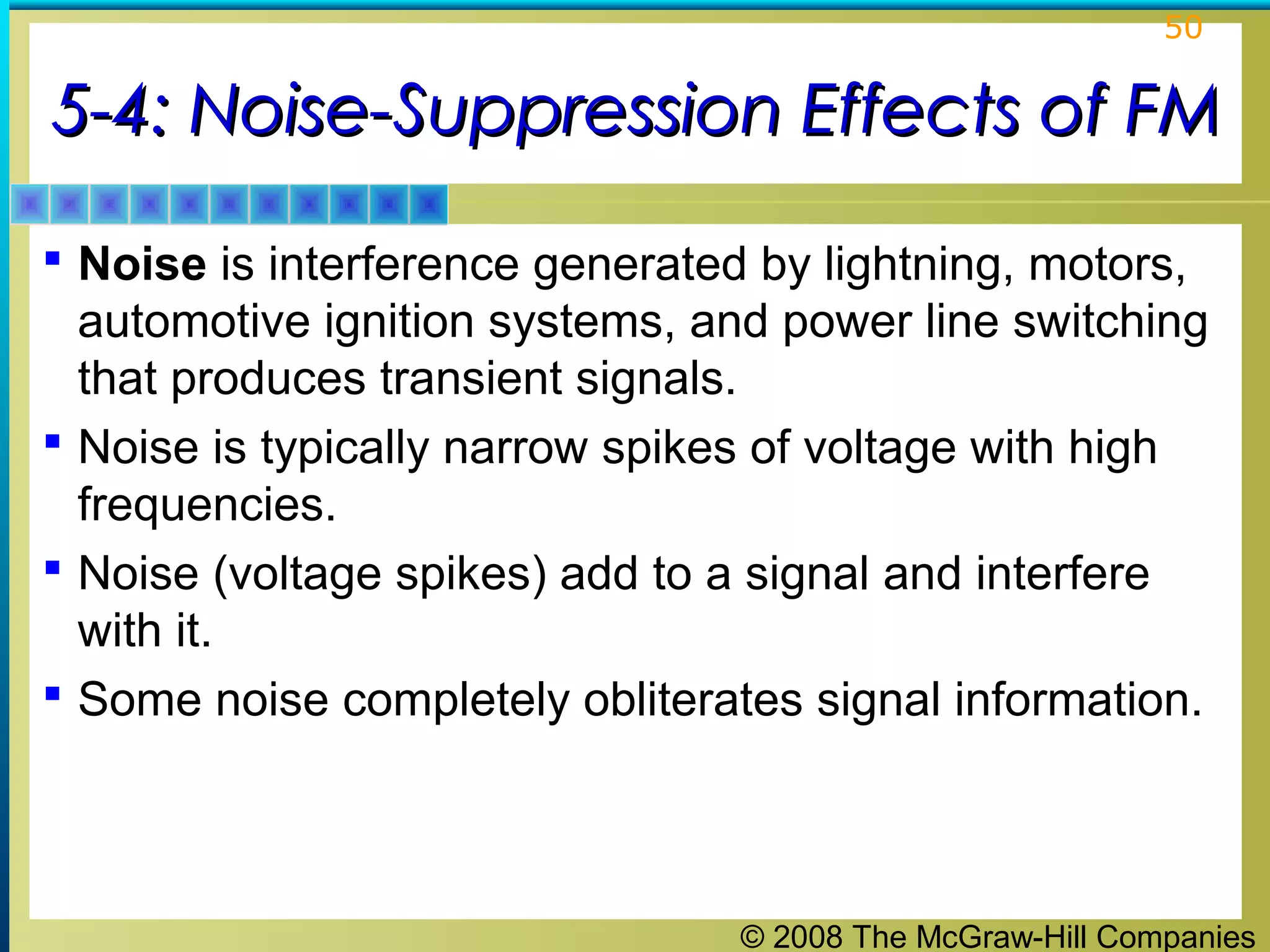 © 2008 The McGraw-Hill Companies
50
5-4: Noise-Suppression Effects of FM5-4: Noise-Suppression Effects of FM
 Noise is interference generated by lightning, motors,
automotive ignition systems, and power line switching
that produces transient signals.
 Noise is typically narrow spikes of voltage with high
frequencies.
 Noise (voltage spikes) add to a signal and interfere
with it.
 Some noise completely obliterates signal information.
 