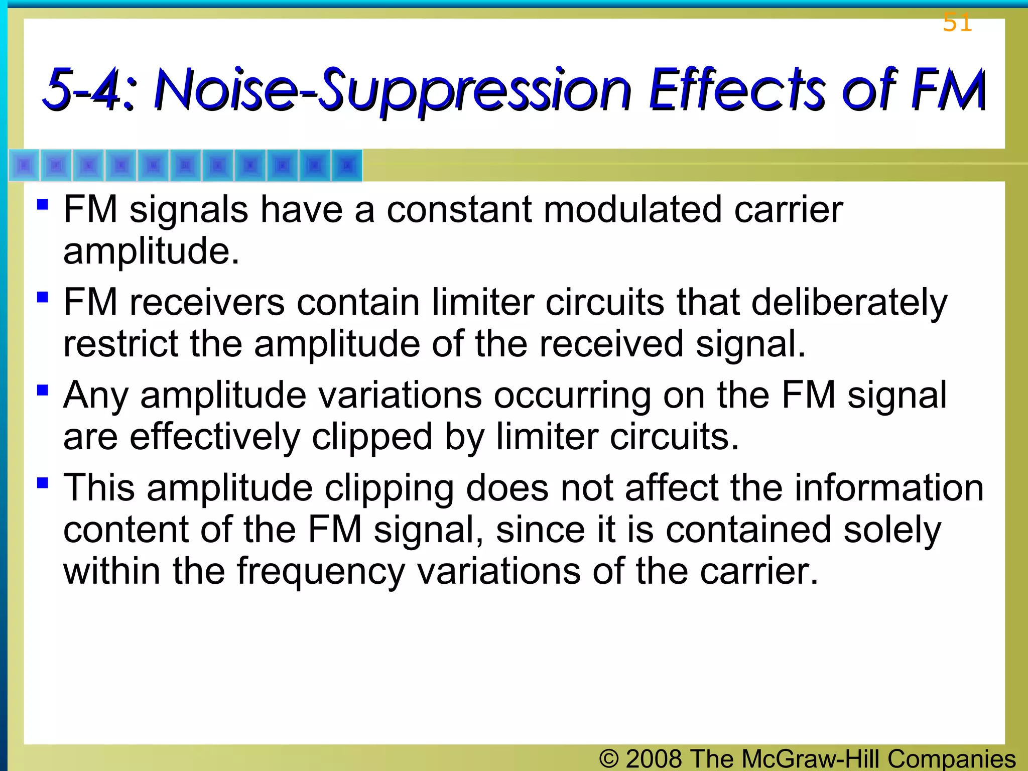 © 2008 The McGraw-Hill Companies
51
5-4: Noise-Suppression Effects of FM5-4: Noise-Suppression Effects of FM
 FM signals have a constant modulated carrier
amplitude.
 FM receivers contain limiter circuits that deliberately
restrict the amplitude of the received signal.
 Any amplitude variations occurring on the FM signal
are effectively clipped by limiter circuits.
 This amplitude clipping does not affect the information
content of the FM signal, since it is contained solely
within the frequency variations of the carrier.
 
