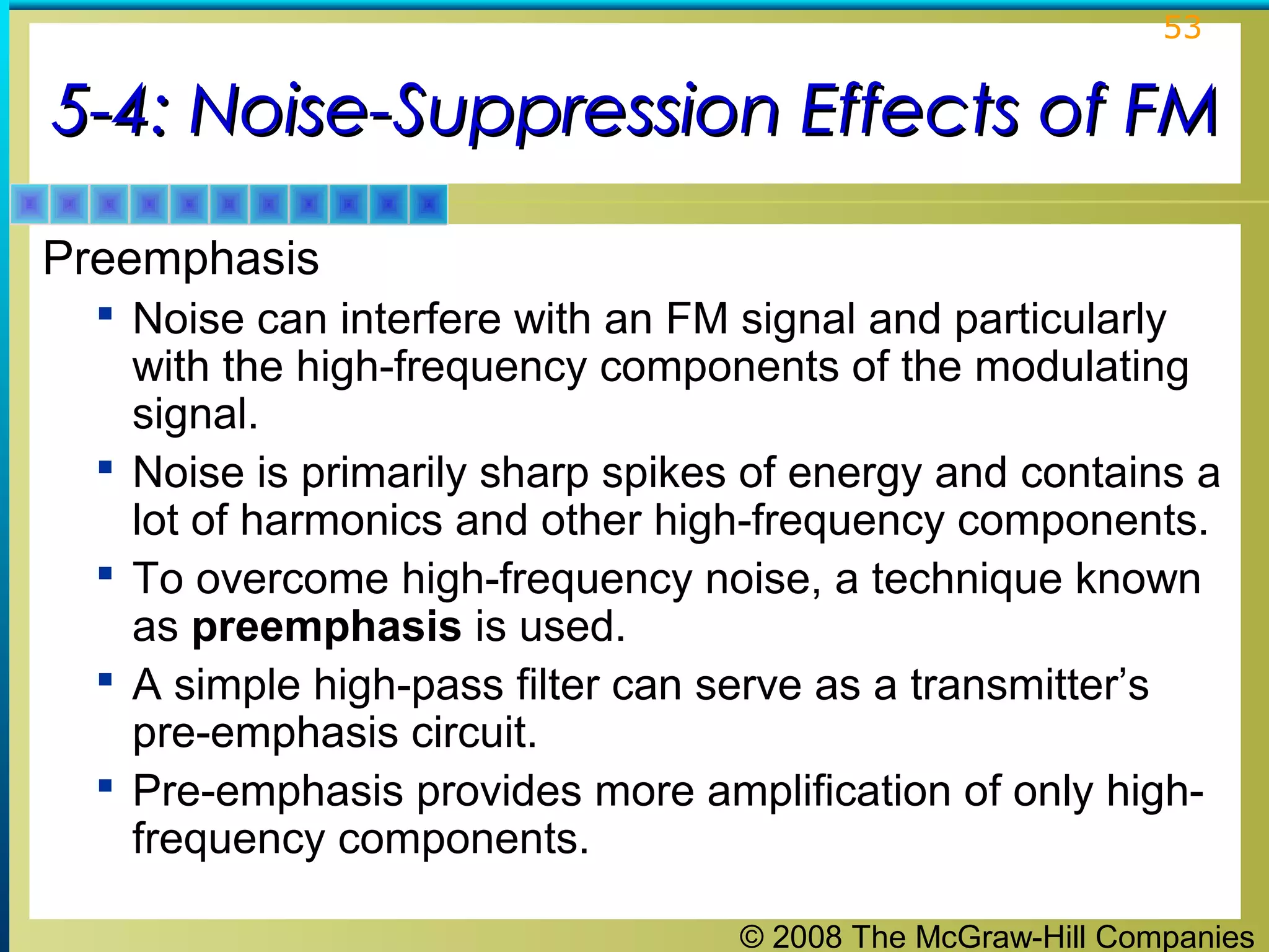 © 2008 The McGraw-Hill Companies
53
5-4: Noise-Suppression Effects of FM5-4: Noise-Suppression Effects of FM
Preemphasis
 Noise can interfere with an FM signal and particularly
with the high-frequency components of the modulating
signal.
 Noise is primarily sharp spikes of energy and contains a
lot of harmonics and other high-frequency components.
 To overcome high-frequency noise, a technique known
as preemphasis is used.
 A simple high-pass filter can serve as a transmitter’s
pre-emphasis circuit.
 Pre-emphasis provides more amplification of only high-
frequency components.
 