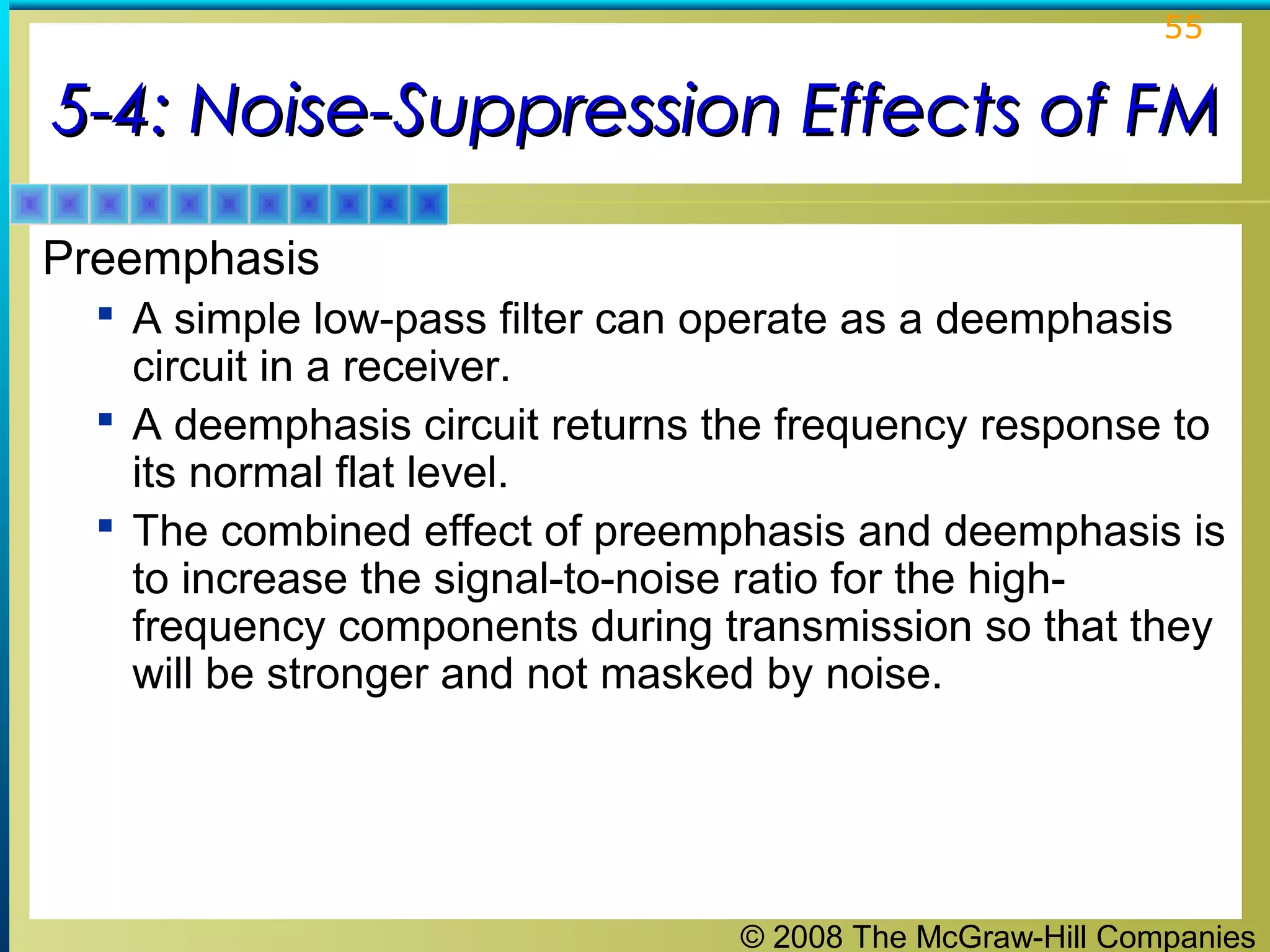 © 2008 The McGraw-Hill Companies
55
5-4: Noise-Suppression Effects of FM5-4: Noise-Suppression Effects of FM
Preemphasis
 A simple low-pass filter can operate as a deemphasis
circuit in a receiver.
 A deemphasis circuit returns the frequency response to
its normal flat level.
 The combined effect of preemphasis and deemphasis is
to increase the signal-to-noise ratio for the high-
frequency components during transmission so that they
will be stronger and not masked by noise.
 