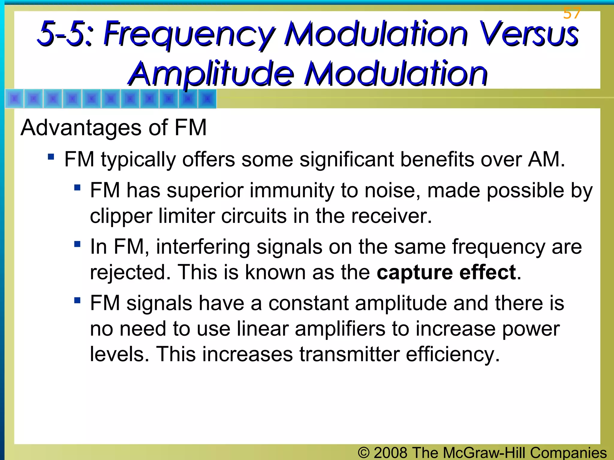 © 2008 The McGraw-Hill Companies
57
5-5: Frequency Modulation Versus5-5: Frequency Modulation Versus
Amplitude ModulationAmplitude Modulation
Advantages of FM
 FM typically offers some significant benefits over AM.
 FM has superior immunity to noise, made possible by
clipper limiter circuits in the receiver.
 In FM, interfering signals on the same frequency are
rejected. This is known as the capture effect.
 FM signals have a constant amplitude and there is
no need to use linear amplifiers to increase power
levels. This increases transmitter efficiency.
 