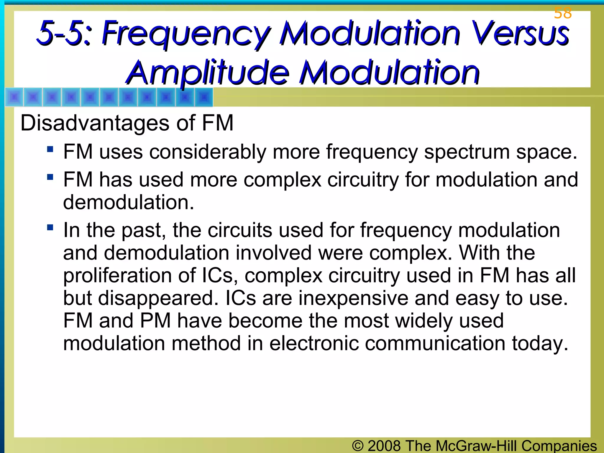 © 2008 The McGraw-Hill Companies
58
5-5: Frequency Modulation Versus5-5: Frequency Modulation Versus
Amplitude ModulationAmplitude Modulation
Disadvantages of FM
 FM uses considerably more frequency spectrum space.
 FM has used more complex circuitry for modulation and
demodulation.
 In the past, the circuits used for frequency modulation
and demodulation involved were complex. With the
proliferation of ICs, complex circuitry used in FM has all
but disappeared. ICs are inexpensive and easy to use.
FM and PM have become the most widely used
modulation method in electronic communication today.
 