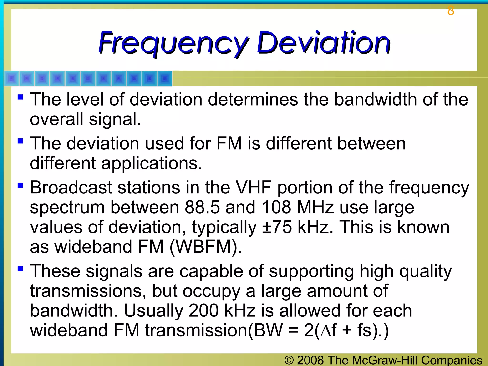 © 2008 The McGraw-Hill Companies
8
Frequency DeviationFrequency Deviation
 The level of deviation determines the bandwidth of the
overall signal.
 The deviation used for FM is different between
different applications.
 Broadcast stations in the VHF portion of the frequency
spectrum between 88.5 and 108 MHz use large
values of deviation, typically ±75 kHz. This is known
as wideband FM (WBFM).
 These signals are capable of supporting high quality
transmissions, but occupy a large amount of
bandwidth. Usually 200 kHz is allowed for each
wideband FM transmission(BW = 2(∆f + fs).)
 