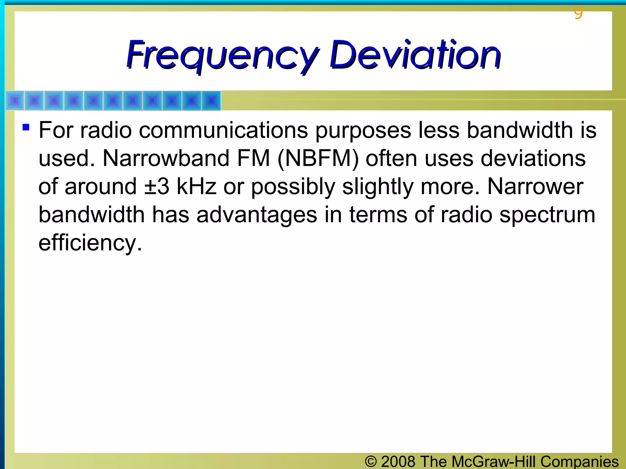 © 2008 The McGraw-Hill Companies
9
Frequency DeviationFrequency Deviation
 For radio communications purposes less bandwidth is
used. Narrowband FM (NBFM) often uses deviations
of around ±3 kHz or possibly slightly more. Narrower
bandwidth has advantages in terms of radio spectrum
efficiency.
 