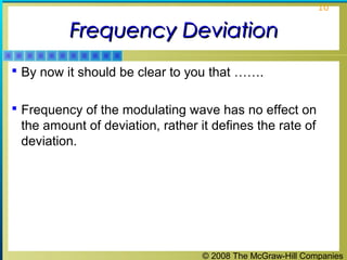 © 2008 The McGraw-Hill Companies
10
Frequency DeviationFrequency Deviation
 By now it should be clear to you that …….
 Frequency of the modulating wave has no effect on
the amount of deviation, rather it defines the rate of
deviation.
 