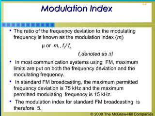 © 2008 The McGraw-Hill Companies
12
Modulation IndexModulation Index
 The ratio of the frequency deviation to the modulating
frequency is known as the modulation index (mf)
μ or mf = fd / fm
fd denoted as ∆f
 In most communication systems using FM, maximum
limits are put on both the frequency deviation and the
modulating frequency.
 In standard FM broadcasting, the maximum permitted
frequency deviation is 75 kHz and the maximum
permitted modulating frequency is 15 kHz.
 The modulation index for standard FM broadcasting is
therefore 5.
 