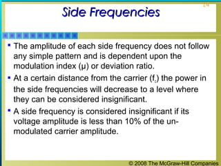© 2008 The McGraw-Hill Companies
14
Side FrequenciesSide Frequencies
 The amplitude of each side frequency does not follow
any simple pattern and is dependent upon the
modulation index (μ) or deviation ratio.
 At a certain distance from the carrier (fc) the power in
the side frequencies will decrease to a level where
they can be considered insignificant.
 A side frequency is considered insignificant if its
voltage amplitude is less than 10% of the un-
modulated carrier amplitude.
 