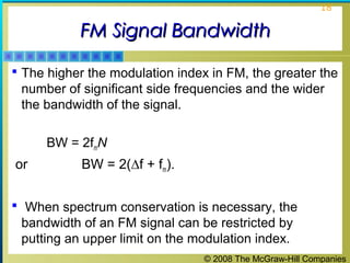 © 2008 The McGraw-Hill Companies
18
FM Signal BandwidthFM Signal Bandwidth
 The higher the modulation index in FM, the greater the
number of significant side frequencies and the wider
the bandwidth of the signal.
BW = 2fmN
or BW = 2(∆f + fm).
 When spectrum conservation is necessary, the
bandwidth of an FM signal can be restricted by
putting an upper limit on the modulation index.
 