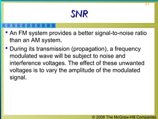© 2008 The McGraw-Hill Companies
21
SNRSNR
 An FM system provides a better signal-to-noise ratio
than an AM system.
 During its transmission (propagation), a frequency
modulated wave will be subject to noise and
interference voltages. The effect of these unwanted
voltages is to vary the amplitude of the modulated
signal.
 