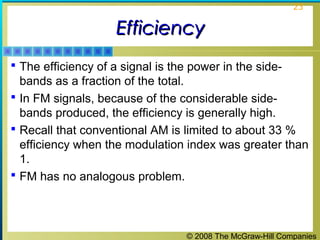 © 2008 The McGraw-Hill Companies
23
EfficiencyEfficiency
 The efficiency of a signal is the power in the side-
bands as a fraction of the total.
 In FM signals, because of the considerable side-
bands produced, the efficiency is generally high.
 Recall that conventional AM is limited to about 33 %
efficiency when the modulation index was greater than
1.
 FM has no analogous problem.
 