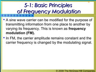 © 2008 The McGraw-Hill Companies
4
5-1: Basic Principles5-1: Basic Principles
of Frequency Modulationof Frequency Modulation
 A sine wave carrier can be modified for the purpose of
transmitting information from one place to another by
varying its frequency. This is known as frequency
modulation (FM).
 In FM, the carrier amplitude remains constant and the
carrier frequency is changed by the modulating signal.
 