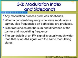 © 2008 The McGraw-Hill Companies
40
5-3: Modulation Index5-3: Modulation Index
and Sidebandsand Sidebands
 Any modulation process produces sidebands.
 When a constant-frequency sine wave modulates a
carrier, side frequencies on both sides are produced.
 Side frequencies are the sum and difference of the
carrier and modulating frequency.
 The bandwidth of an FM signal is usually much wider
than that of an AM signal with the same modulating
signal.
 