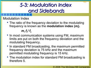 © 2008 The McGraw-Hill Companies
43
5-3: Modulation Index5-3: Modulation Index
and Sidebandsand Sidebands
Modulation Index
 The ratio of the frequency deviation to the modulating
frequency is known as the modulation index (mf).
mf = fd / fm
 In most communication systems using FM, maximum
limits are put on both the frequency deviation and the
modulating frequency.
 In standard FM broadcasting, the maximum permitted
frequency deviation is 75 kHz and the maximum
permitted modulating frequency is 15 kHz.
 The modulation index for standard FM broadcasting is
therefore 5.
 