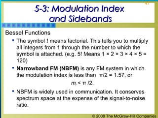 © 2008 The McGraw-Hill Companies
47
5-3: Modulation Index5-3: Modulation Index
and Sidebandsand Sidebands
Bessel Functions
 The symbol ! means factorial. This tells you to multiply
all integers from 1 through the number to which the
symbol is attached. (e.g. 5! Means 1 × 2 × 3 × 4 × 5 =
120)
 Narrowband FM (NBFM) is any FM system in which
the modulation index is less than π/2 = 1.57, or
mf < π /2.
 NBFM is widely used in communication. It conserves
spectrum space at the expense of the signal-to-noise
ratio.
 