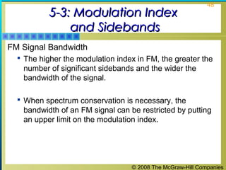 © 2008 The McGraw-Hill Companies
48
5-3: Modulation Index5-3: Modulation Index
and Sidebandsand Sidebands
FM Signal Bandwidth
 The higher the modulation index in FM, the greater the
number of significant sidebands and the wider the
bandwidth of the signal.
 When spectrum conservation is necessary, the
bandwidth of an FM signal can be restricted by putting
an upper limit on the modulation index.
 