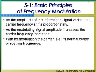 © 2008 The McGraw-Hill Companies
5
5-1: Basic Principles5-1: Basic Principles
of Frequency Modulationof Frequency Modulation
 As the amplitude of the information signal varies, the
carrier frequency shifts proportionately.
 As the modulating signal amplitude increases, the
carrier frequency increases.
 With no modulation the carrier is at its normal center
or resting frequency.
 