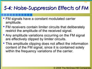 © 2008 The McGraw-Hill Companies
51
5-4: Noise-Suppression Effects of FM5-4: Noise-Suppression Effects of FM
 FM signals have a constant modulated carrier
amplitude.
 FM receivers contain limiter circuits that deliberately
restrict the amplitude of the received signal.
 Any amplitude variations occurring on the FM signal
are effectively clipped by limiter circuits.
 This amplitude clipping does not affect the information
content of the FM signal, since it is contained solely
within the frequency variations of the carrier.
 
