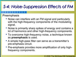 © 2008 The McGraw-Hill Companies
53
5-4: Noise-Suppression Effects of FM5-4: Noise-Suppression Effects of FM
Preemphasis
 Noise can interfere with an FM signal and particularly
with the high-frequency components of the modulating
signal.
 Noise is primarily sharp spikes of energy and contains a
lot of harmonics and other high-frequency components.
 To overcome high-frequency noise, a technique known
as preemphasis is used.
 A simple high-pass filter can serve as a transmitter’s
pre-emphasis circuit.
 Pre-emphasis provides more amplification of only high-
frequency components.
 