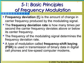 © 2008 The McGraw-Hill Companies
7
5-1: Basic Principles5-1: Basic Principles
of Frequency Modulationof Frequency Modulation
 Frequency deviation (fd) is the amount of change in
carrier frequency produced by the modulating signal.
 The frequency deviation rate is how many times per
second the carrier frequency deviates above or below
its center frequency.
 The frequency of the modulating signal determines the
frequency deviation rate.
 A type of modulation called frequency-shift keying
(FSK) is used in transmission of binary data in digital
cell phones and low-speed computer modems.
 