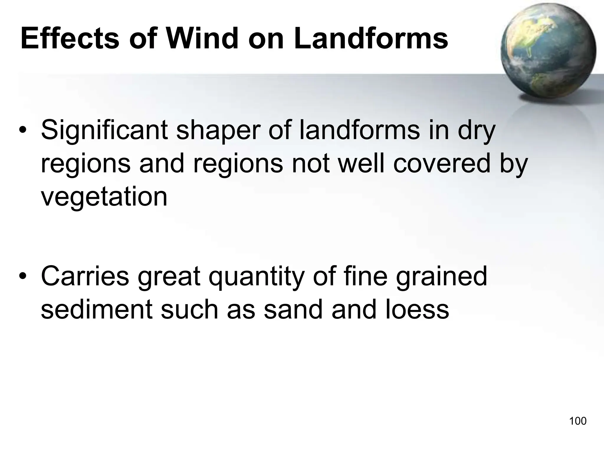 100
Effects of Wind on Landforms
• Significant shaper of landforms in dry
regions and regions not well covered by
vegetation
• Carries great quantity of fine grained
sediment such as sand and loess
 