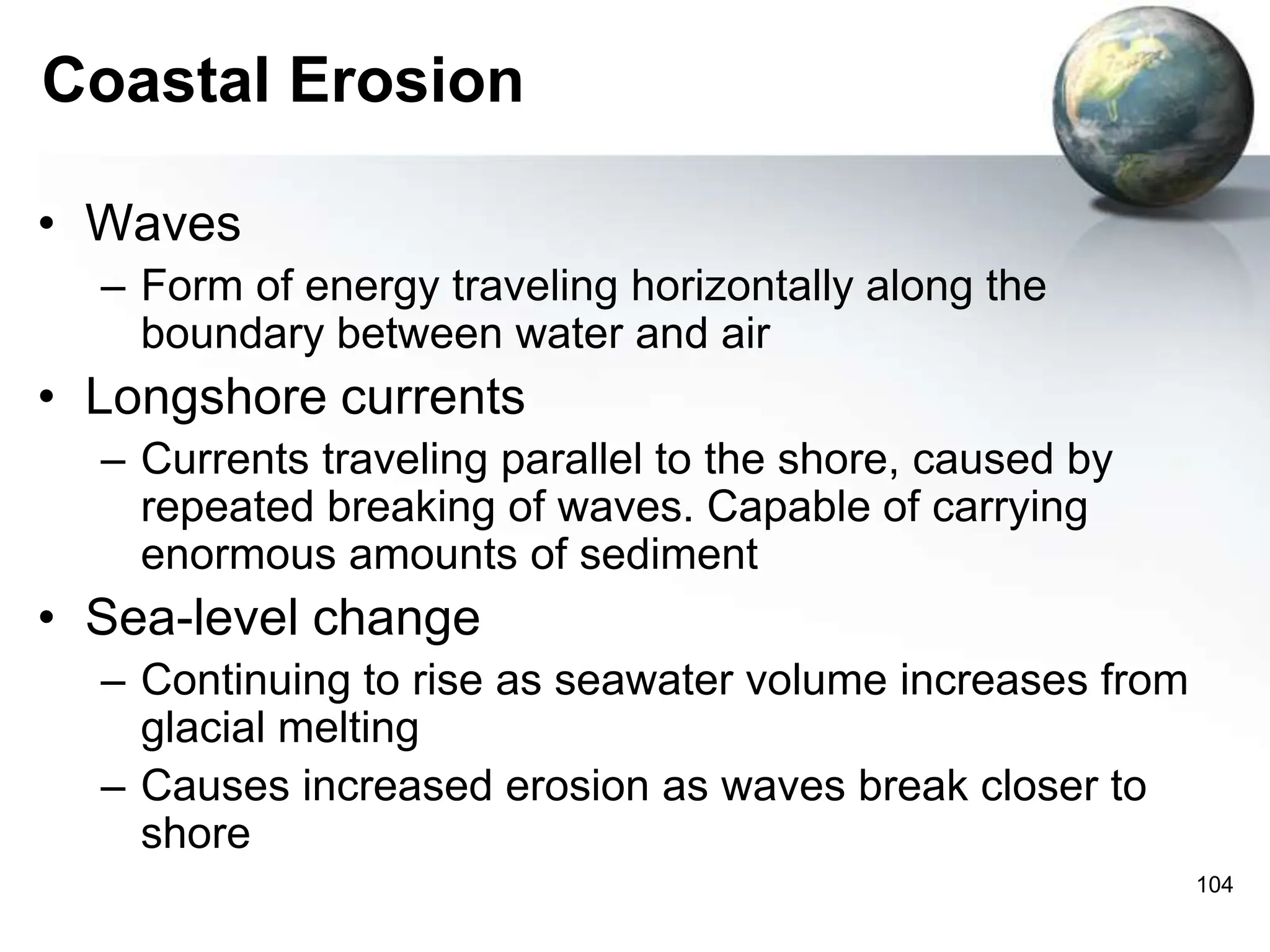 104
Coastal Erosion
• Waves
– Form of energy traveling horizontally along the
boundary between water and air
• Longshore currents
– Currents traveling parallel to the shore, caused by
repeated breaking of waves. Capable of carrying
enormous amounts of sediment
• Sea-level change
– Continuing to rise as seawater volume increases from
glacial melting
– Causes increased erosion as waves break closer to
shore
 