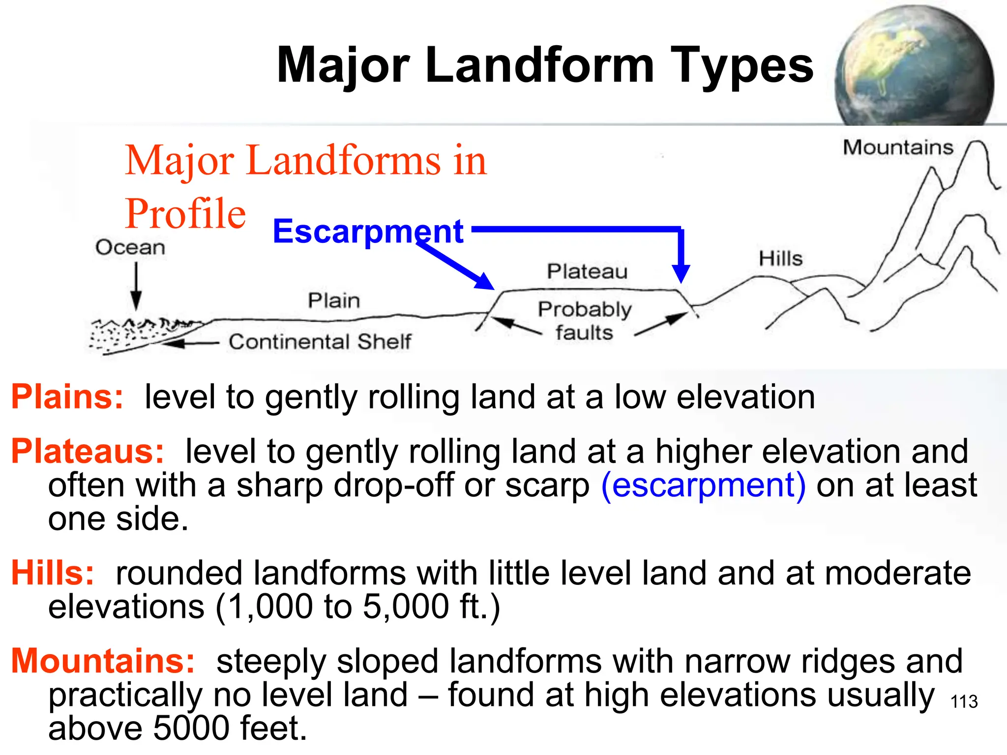 113
Major Landform Types
Plains: level to gently rolling land at a low elevation
Plateaus: level to gently rolling land at a higher elevation and
often with a sharp drop-off or scarp (escarpment) on at least
one side.
Hills: rounded landforms with little level land and at moderate
elevations (1,000 to 5,000 ft.)
Mountains: steeply sloped landforms with narrow ridges and
practically no level land – found at high elevations usually
above 5000 feet.
Major Landforms in
Profile Escarpment
 