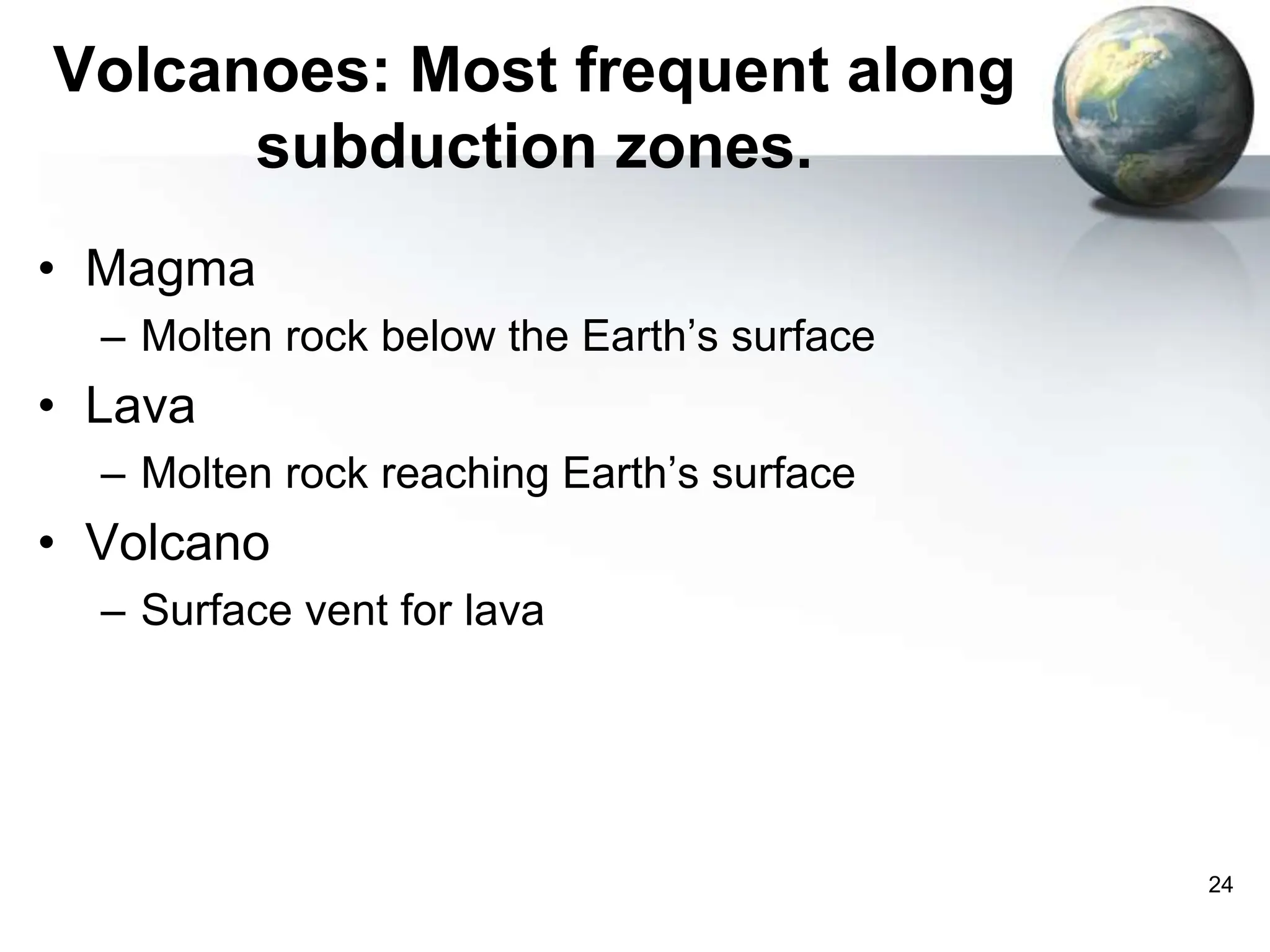 24
Volcanoes: Most frequent along
subduction zones.
• Magma
– Molten rock below the Earth’s surface
• Lava
– Molten rock reaching Earth’s surface
• Volcano
– Surface vent for lava
 
