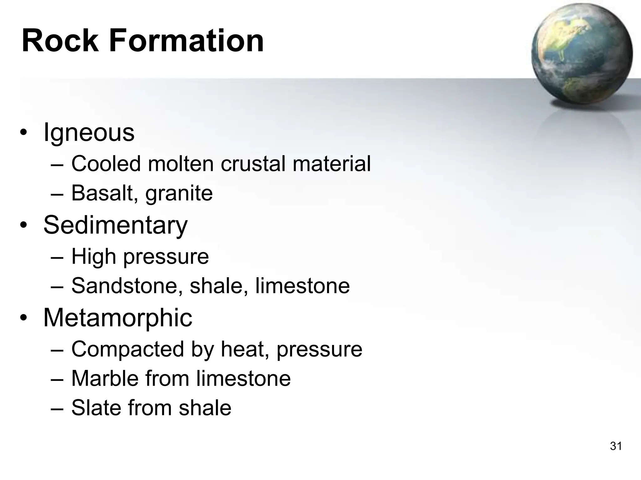 31
Rock Formation
• Igneous
– Cooled molten crustal material
– Basalt, granite
• Sedimentary
– High pressure
– Sandstone, shale, limestone
• Metamorphic
– Compacted by heat, pressure
– Marble from limestone
– Slate from shale
 