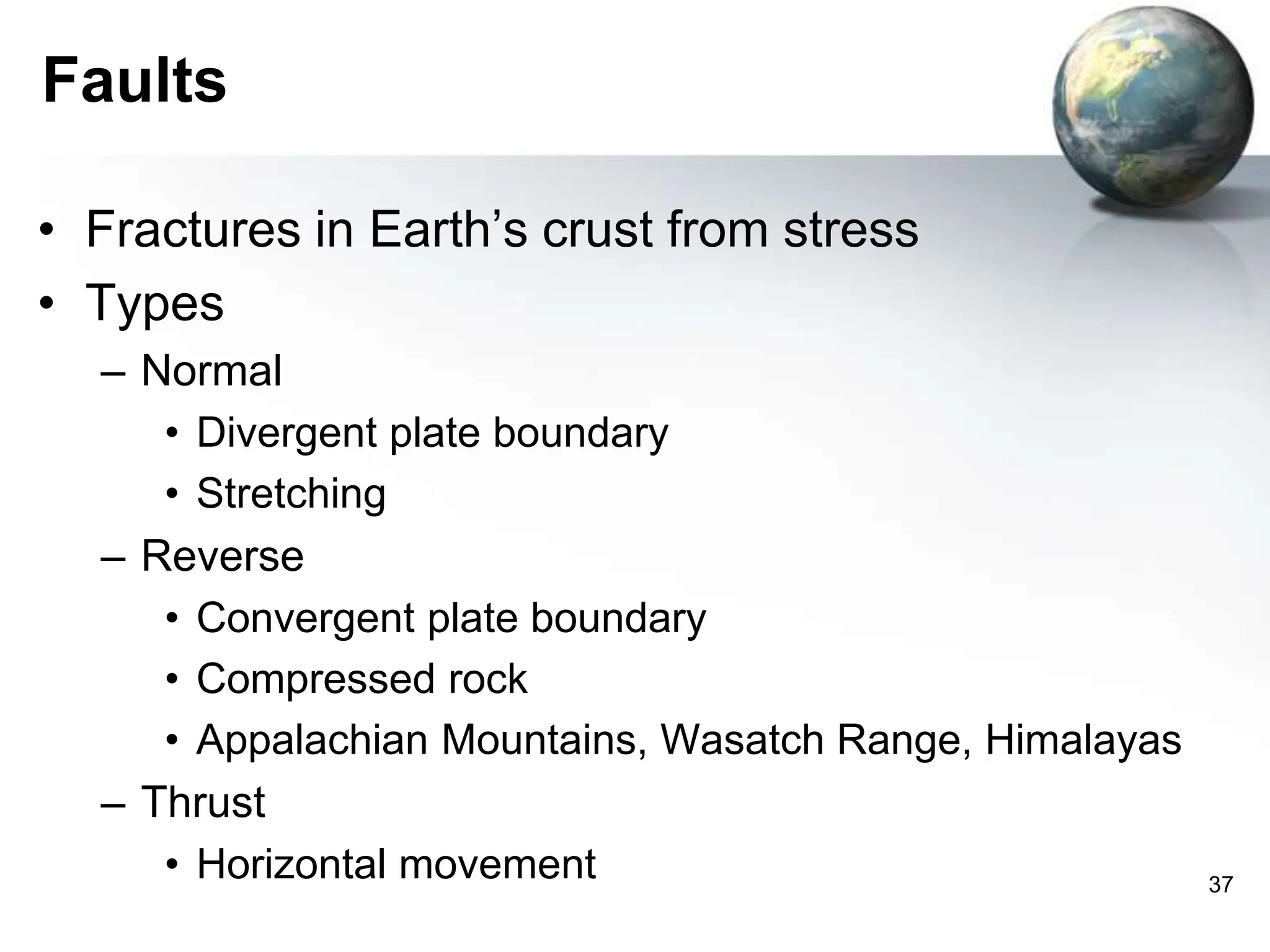 37
Faults
• Fractures in Earth’s crust from stress
• Types
– Normal
• Divergent plate boundary
• Stretching
– Reverse
• Convergent plate boundary
• Compressed rock
• Appalachian Mountains, Wasatch Range, Himalayas
– Thrust
• Horizontal movement
 