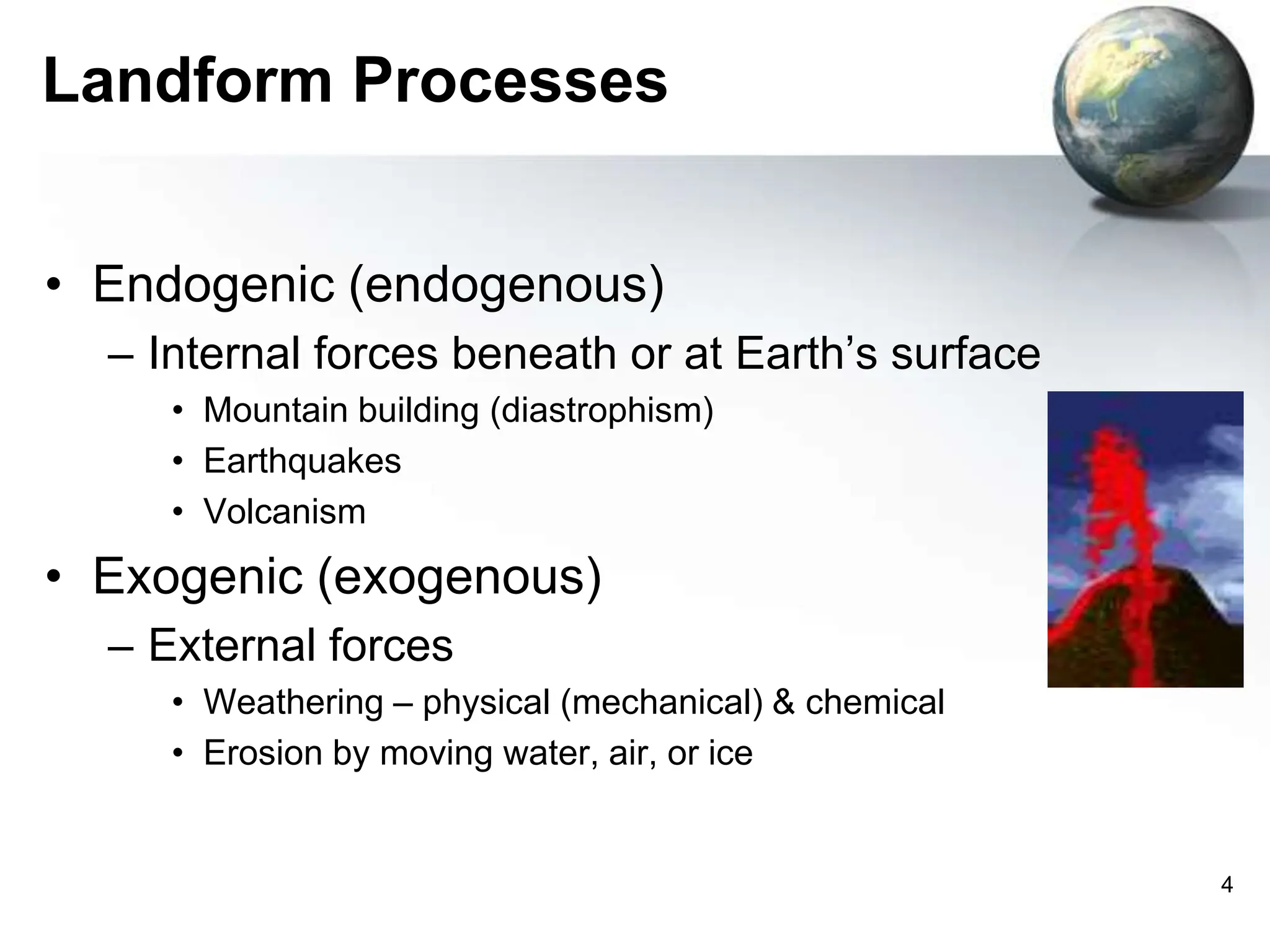 4
Landform Processes
• Endogenic (endogenous)
– Internal forces beneath or at Earth’s surface
• Mountain building (diastrophism)
• Earthquakes
• Volcanism
• Exogenic (exogenous)
– External forces
• Weathering – physical (mechanical) & chemical
• Erosion by moving water, air, or ice
 