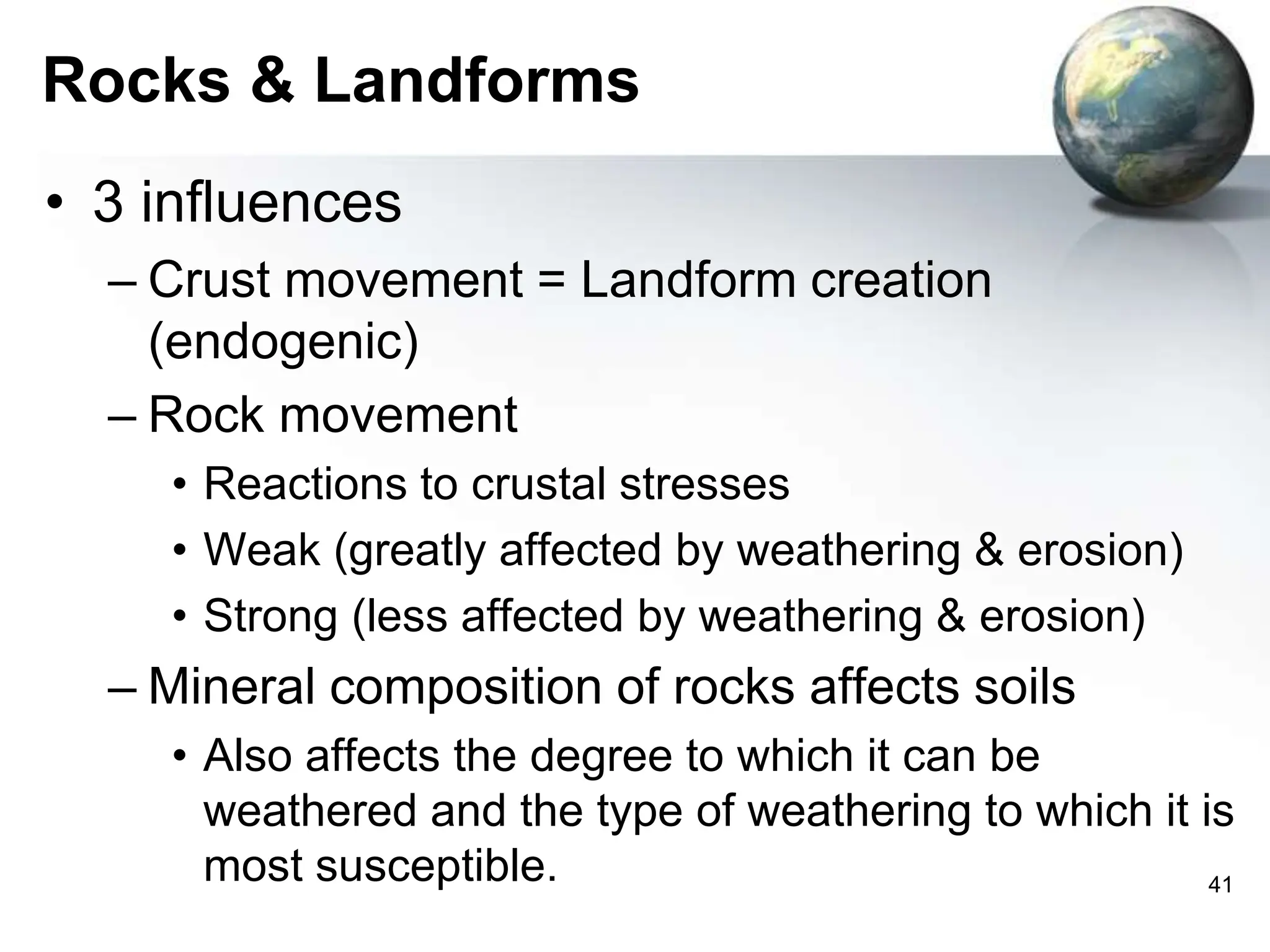 41
Rocks & Landforms
• 3 influences
– Crust movement = Landform creation
(endogenic)
– Rock movement
• Reactions to crustal stresses
• Weak (greatly affected by weathering & erosion)
• Strong (less affected by weathering & erosion)
– Mineral composition of rocks affects soils
• Also affects the degree to which it can be
weathered and the type of weathering to which it is
most susceptible.
 