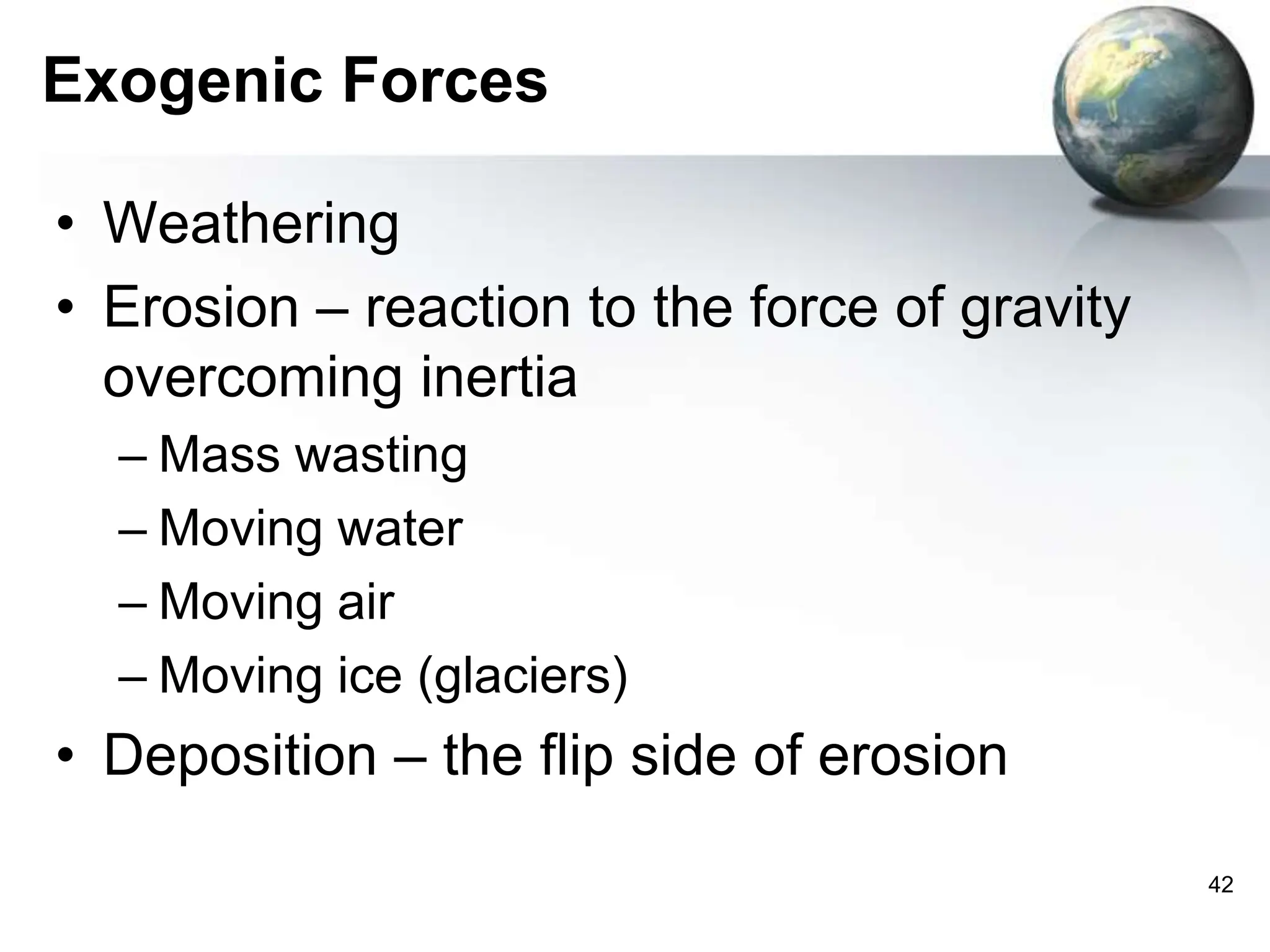 42
Exogenic Forces
• Weathering
• Erosion – reaction to the force of gravity
overcoming inertia
– Mass wasting
– Moving water
– Moving air
– Moving ice (glaciers)
• Deposition – the flip side of erosion
 