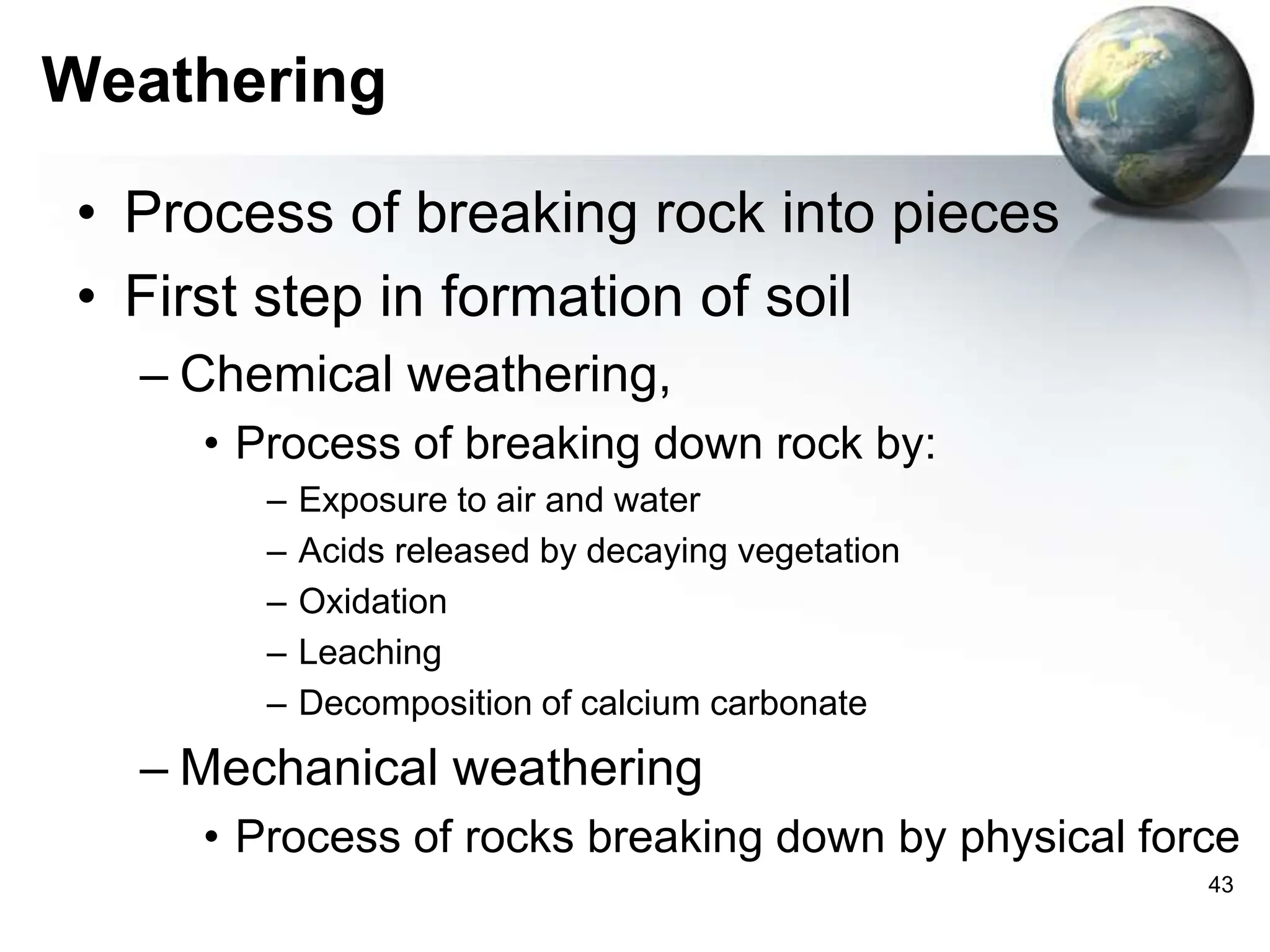 43
Weathering
• Process of breaking rock into pieces
• First step in formation of soil
– Chemical weathering,
• Process of breaking down rock by:
– Exposure to air and water
– Acids released by decaying vegetation
– Oxidation
– Leaching
– Decomposition of calcium carbonate
– Mechanical weathering
• Process of rocks breaking down by physical force
 