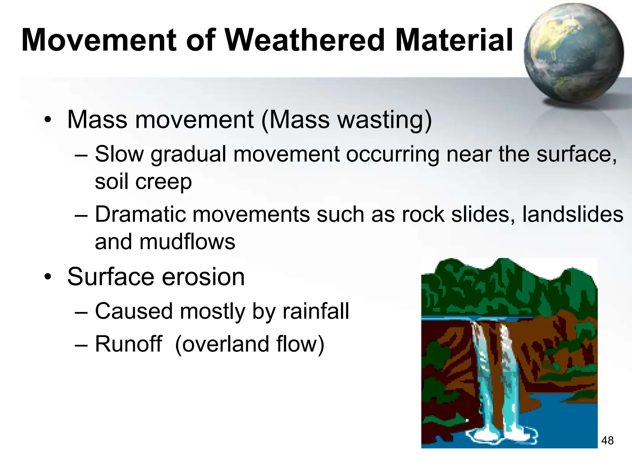 48
Movement of Weathered Material
• Mass movement (Mass wasting)
– Slow gradual movement occurring near the surface,
soil creep
– Dramatic movements such as rock slides, landslides
and mudflows
• Surface erosion
– Caused mostly by rainfall
– Runoff (overland flow)
 