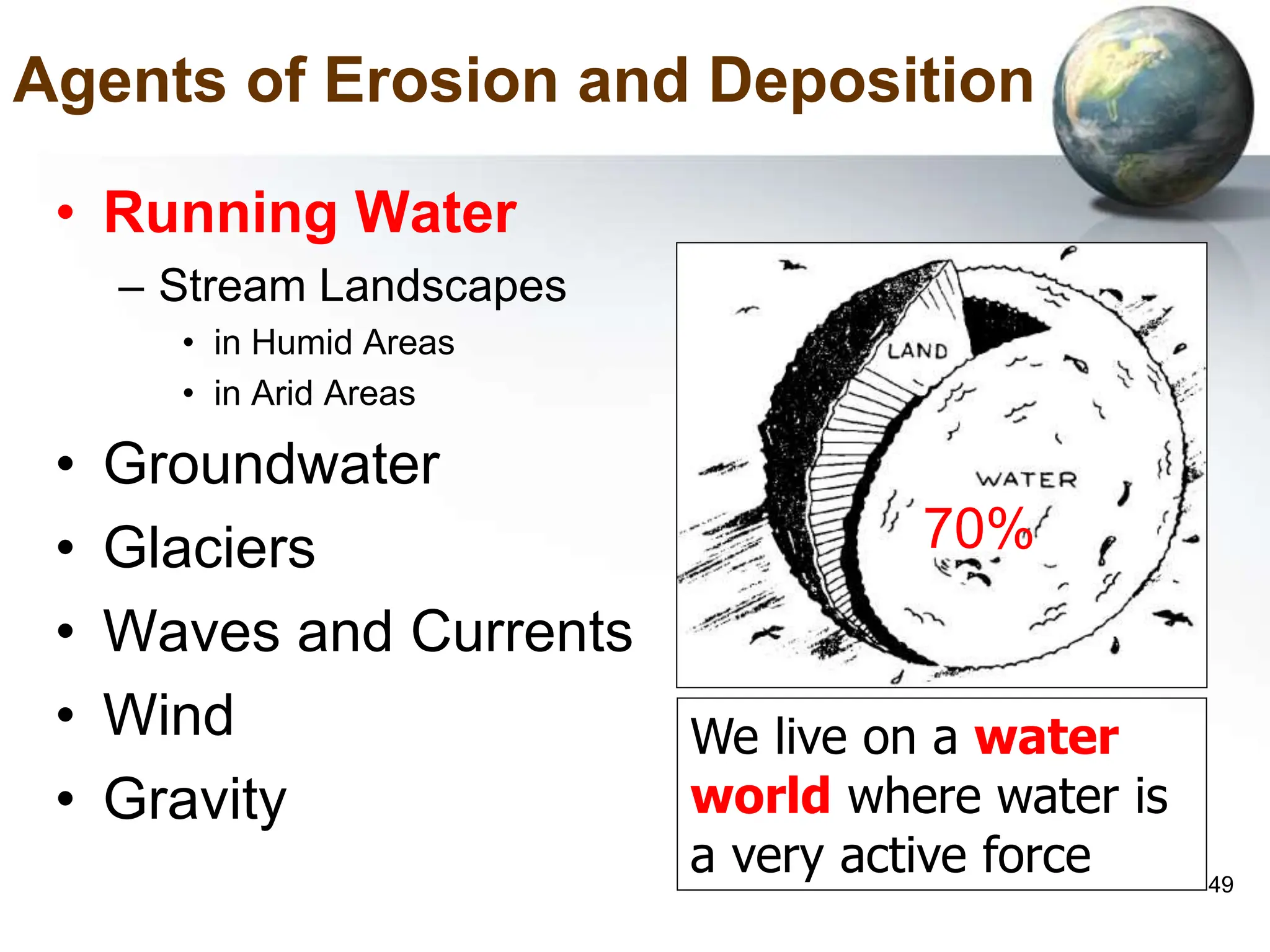 49
Agents of Erosion and Deposition
• Running Water
– Stream Landscapes
• in Humid Areas
• in Arid Areas
• Groundwater
• Glaciers
• Waves and Currents
• Wind
• Gravity
We live on a water
world where water is
a very active force
70%
 