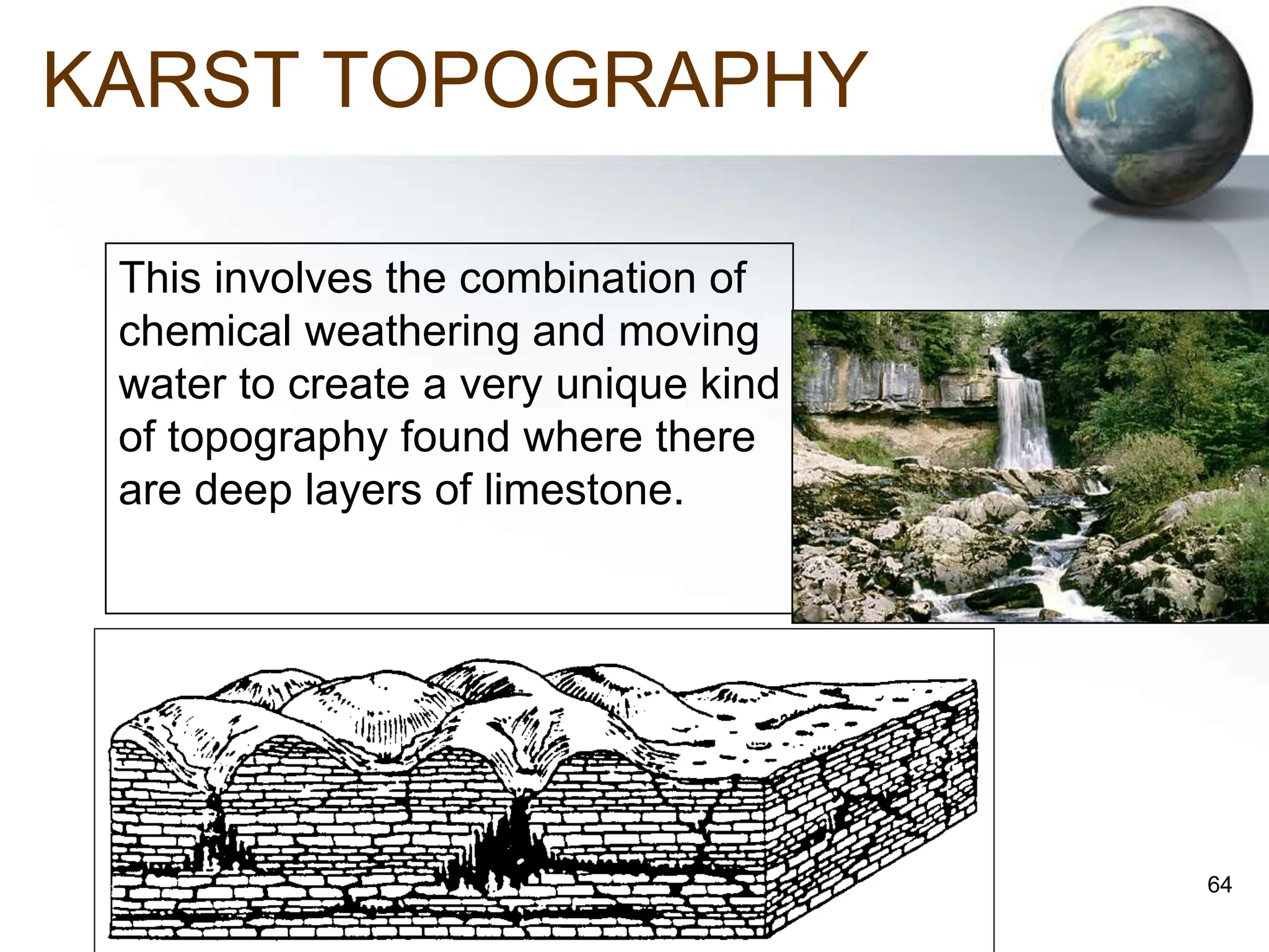 64
KARST TOPOGRAPHY
This involves the combination of
chemical weathering and moving
water to create a very unique kind
of topography found where there
are deep layers of limestone.
 