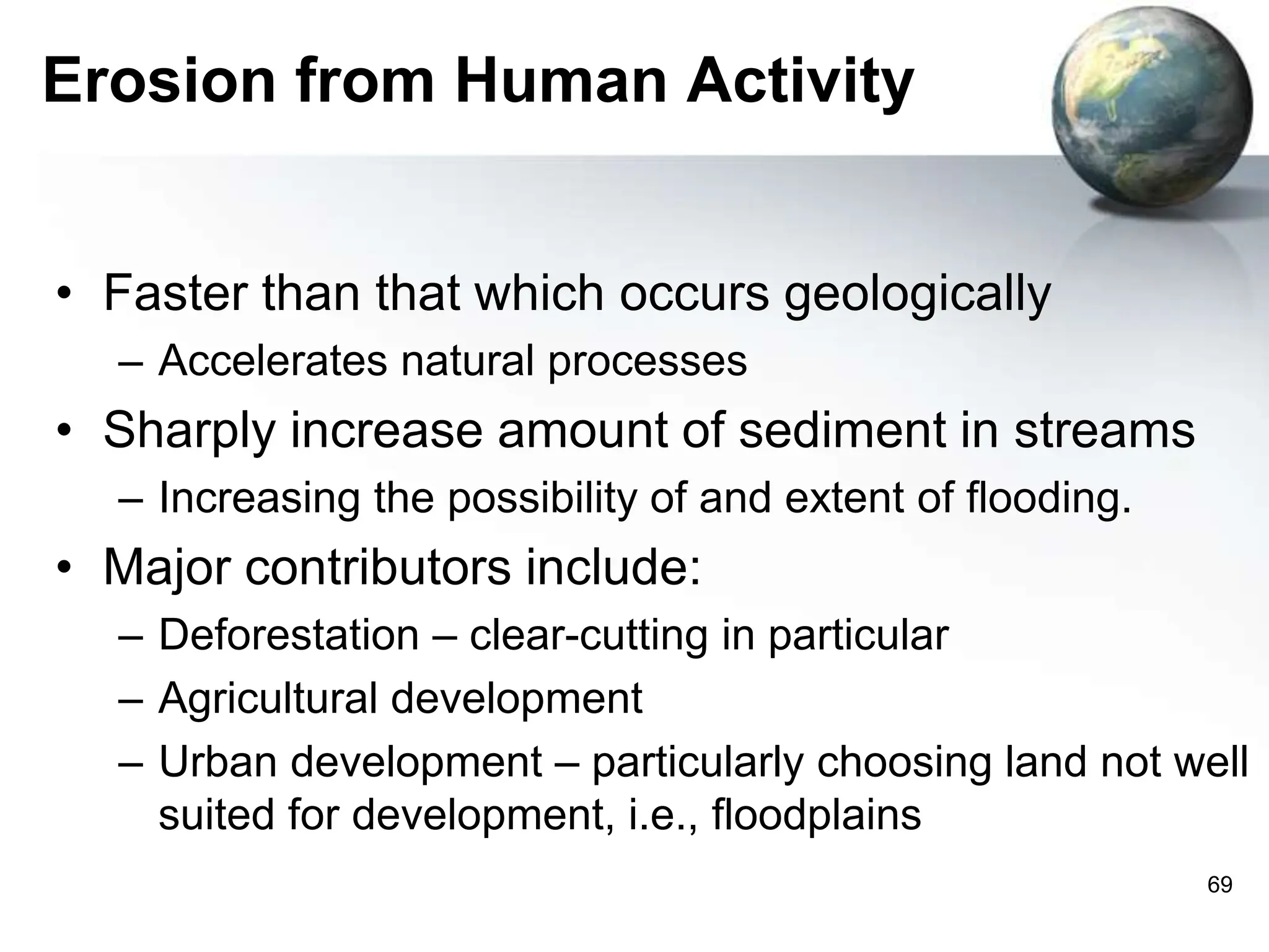 69
Erosion from Human Activity
• Faster than that which occurs geologically
– Accelerates natural processes
• Sharply increase amount of sediment in streams
– Increasing the possibility of and extent of flooding.
• Major contributors include:
– Deforestation – clear-cutting in particular
– Agricultural development
– Urban development – particularly choosing land not well
suited for development, i.e., floodplains
 